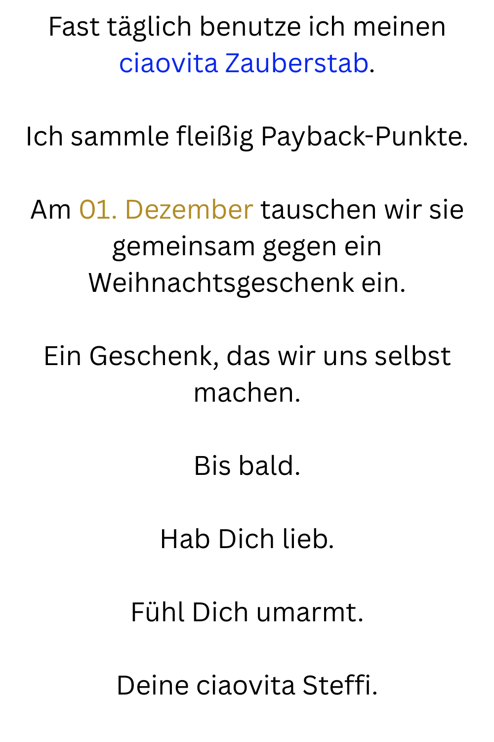 Fast täglich benutze ich meinen ciaovita Zauberstab.
Ich sammle fleißig Payback-Punkte.
Am 01. Dezember tauschen wir sie gemeinsam gegen ein Weihnachtsgeschenk ein.
Ein Geschenk, das wir uns selbst machen.
Bis bald.
Hab Dich lieb.
Fühl Dich umarmt.
Deine ciaovita Steffi.
