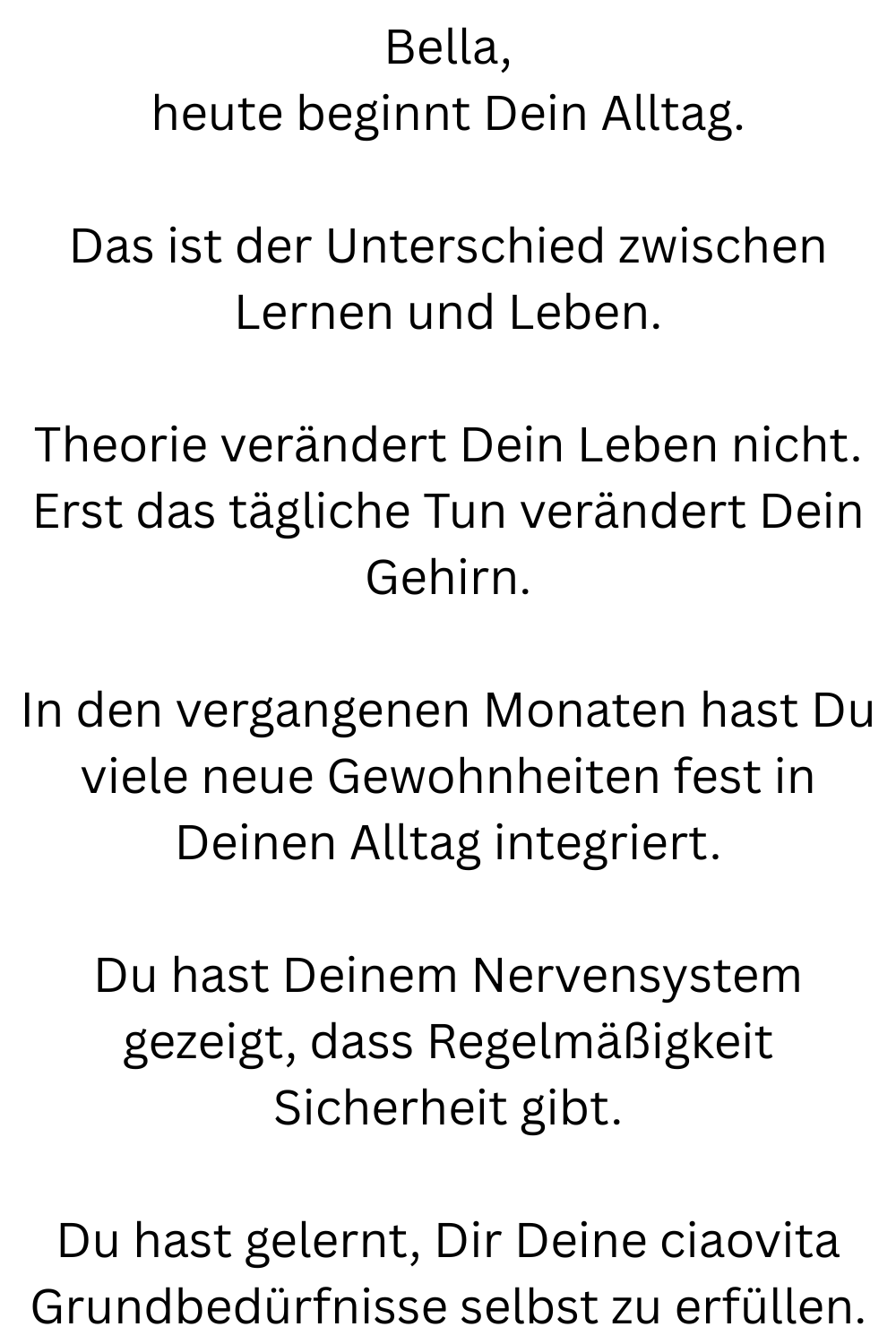 Bella,
heute beginnt Dein Alltag.
Das ist der Unterschied zwischen Lernen und Leben.
Theorie verändert Dein Leben nicht.
Erst das tägliche Tun verändert Dein Gehirn.
In den vergangenen Monaten hast Du viele neue Gewohnheiten fest in Deinen Alltag integriert.
Du hast Deinem Nervensystem gezeigt, dass Regelmäßigkeit Sicherheit gibt.
Du hast gelernt, Dir Deine ciaovita Grundbedürfnisse selbst zu erfüllen.
