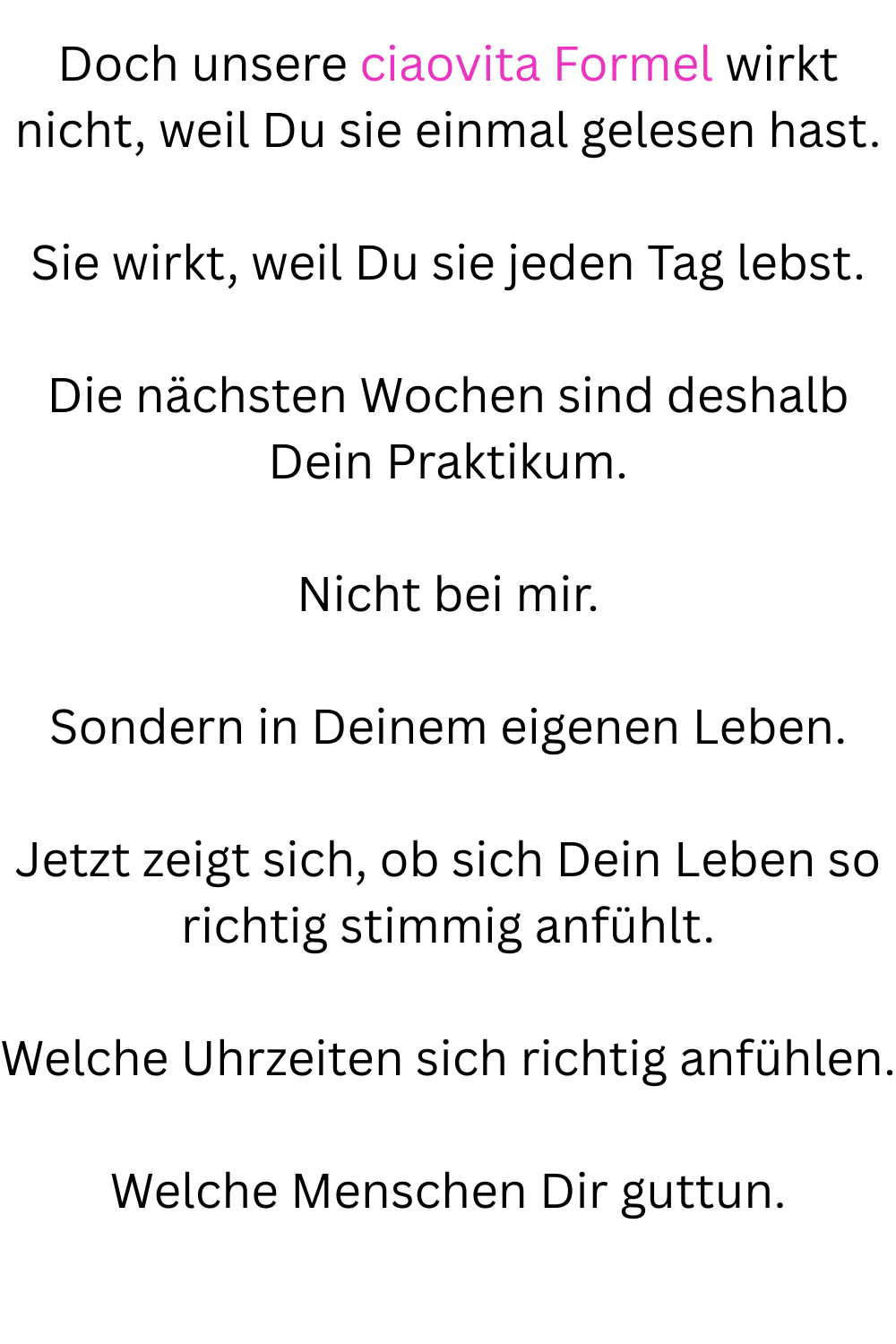 Doch unsere ciaovita Formel wirkt nicht, weil Du sie einmal gelesen hast.
Sie wirkt, weil Du sie jeden Tag lebst.
Die nächsten Wochen sind deshalb Dein Praktikum.
Nicht bei mir.
Sondern in Deinem eigenen Leben.
Jetzt zeigt sich, ob sich Dein Leben so richtig stimmig anfühlt.
Welche Uhrzeiten sich richtig anfühlen.
Welche Menschen Dir guttun.
