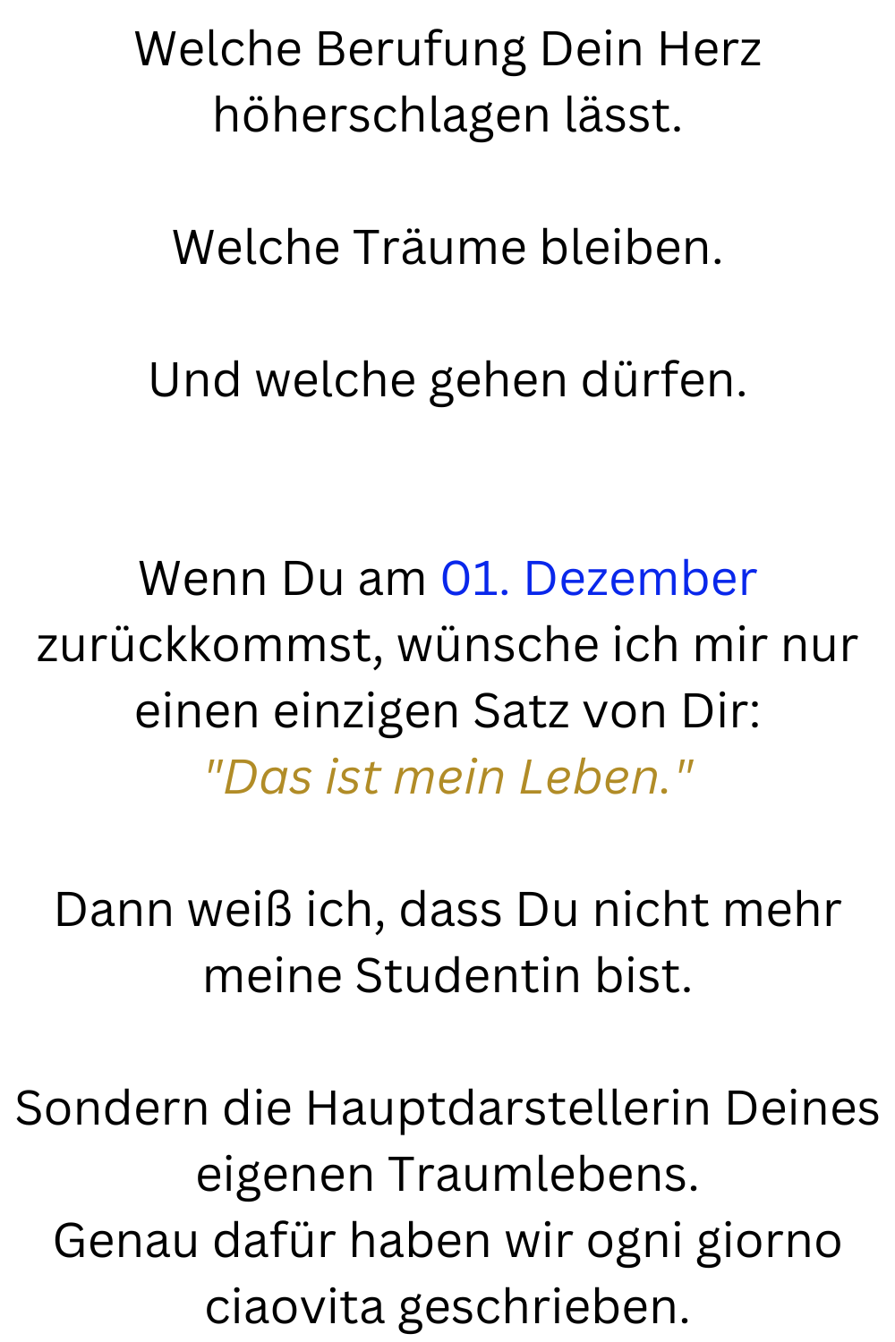 Welche Berufung Dein Herz höherschlagen lässt.
Welche Träume bleiben.
Und welche gehen dürfen.
Wenn Du am 01. Dezember zurückkommst, wünsche ich mir nur einen einzigen Satz von Dir:
