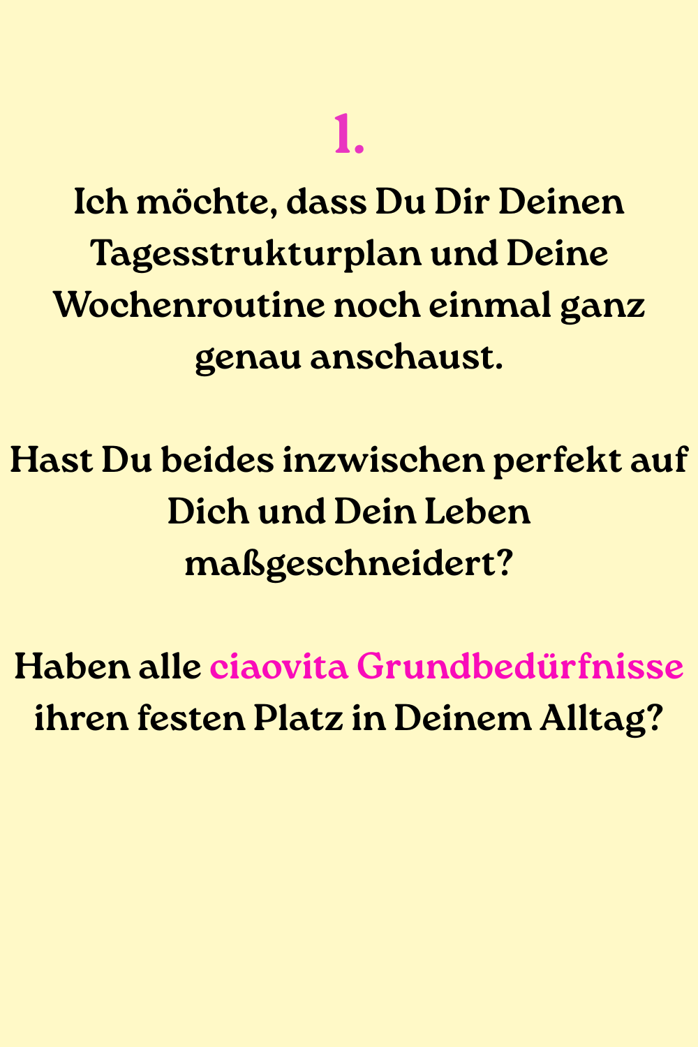 1.
Ich möchte, dass Du Dir Deinen Tagesstrukturplan und Deine Wochenroutine noch einmal ganz genau anschaust.
Hast Du beides inzwischen perfekt auf Dich und Dein Leben maßgeschneidert?
Haben alle ciaovita Grundbedürfnisse ihren festen Platz in Deinem Alltag?