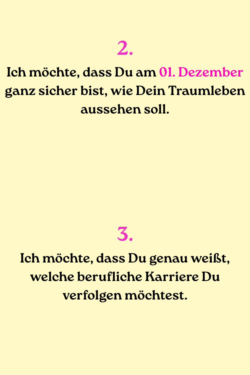 2.
Ich möchte, dass Du am 01. Dezember ganz sicher bist, wie Dein Traumleben aussehen soll.
3.
Ich möchte, dass Du genau weißt, welche berufliche Karriere Du verfolgen möchtest.
