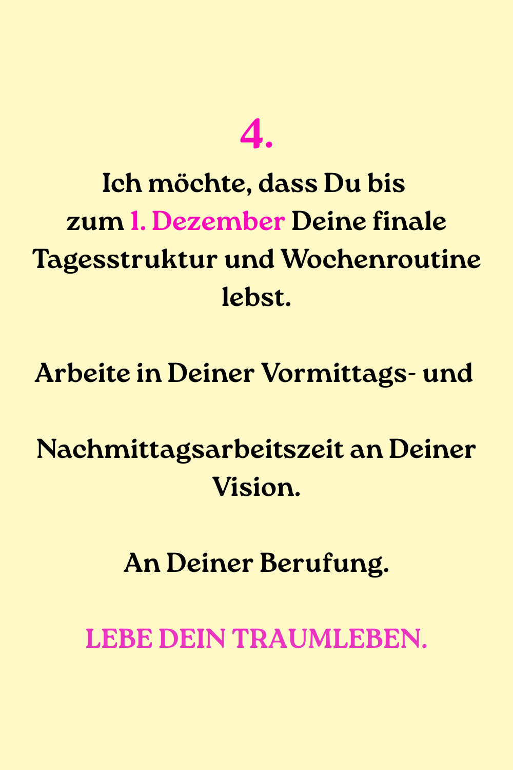 
4.
Ich möchte, dass Du bis 
zum 1. Dezember Deine finale Tagesstruktur und Wochenroutine lebst.
Arbeite in Deiner Vormittags- und 
Nachmittagsarbeitszeit an Deiner Vision.
An Deiner Berufung.
LEBE DEIN TRAUMLEBEN.
