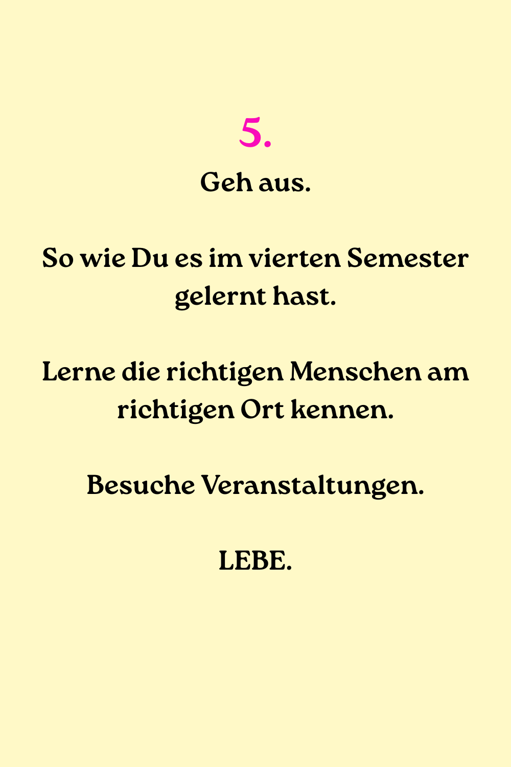 5.
Geh aus.
So wie Du es im vierten Semester gelernt hast.
Lerne die richtigen Menschen am richtigen Ort kennen.
Besuche Veranstaltungen.
LEBE.