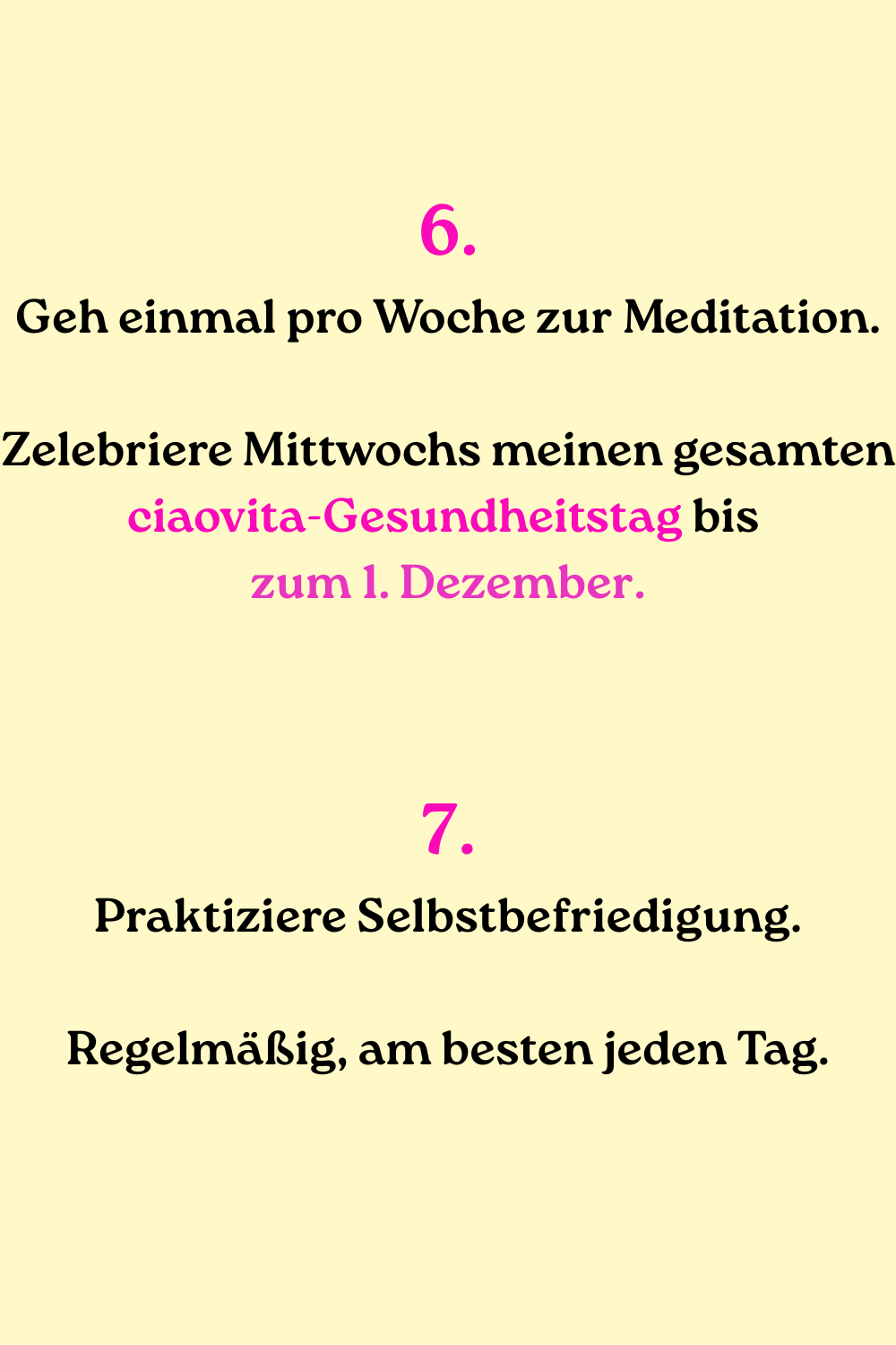 6.
Geh einmal pro Woche zur Meditation.
Zelebriere Mittwochs meinen gesamten ciaovita-Gesundheitstag bis 
zum 1. Dezember.
7.
Praktiziere Selbstbefriedigung.
Regelmäßig, am besten jeden Tag.
