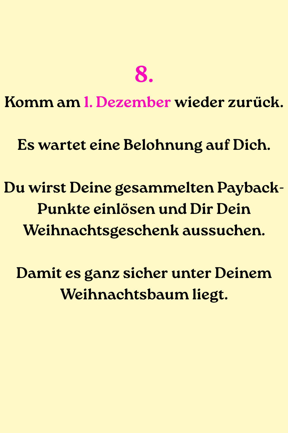 
8.
Komm am 1. Dezember wieder zurück.
Es wartet eine Belohnung auf Dich.
Du wirst Deine gesammelten Payback-Punkte einlösen und Dir Dein Weihnachtsgeschenk aussuchen.
Damit es ganz sicher unter Deinem Weihnachtsbaum liegt.
