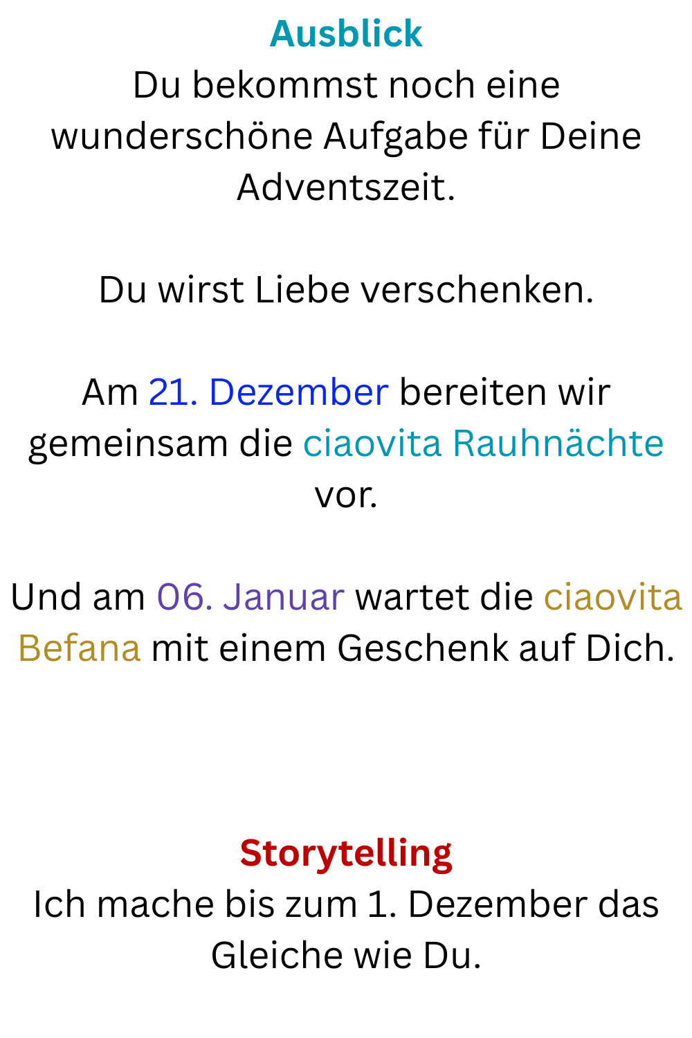 Ausblick
Du bekommst noch eine wunderschöne Aufgabe für Deine Adventszeit.
Du wirst Liebe verschenken.
Am 21. Dezember bereiten wir gemeinsam die ciaovita Rauhnächte vor.
Und am 06. Januar wartet die ciaovita Befana mit einem Geschenk auf Dich.
Storytelling
Ich mache bis zum 1. Dezember das Gleiche wie Du.
