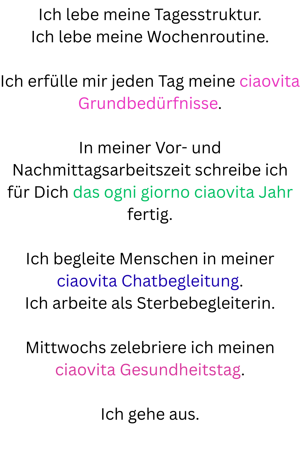 Ich lebe meine Tagesstruktur.
Ich lebe meine Wochenroutine.
Ich erfülle mir jeden Tag meine ciaovita Grundbedürfnisse.
In meiner Vor- und Nachmittagsarbeitszeit schreibe ich für Dich das ogni giorno ciaovita Jahr fertig.
Ich begleite Menschen in meiner ciaovita Chatbegleitung.
Ich arbeite als Sterbebegleiterin.
Mittwochs zelebriere ich meinen ciaovita Gesundheitstag.
Ich gehe aus.

