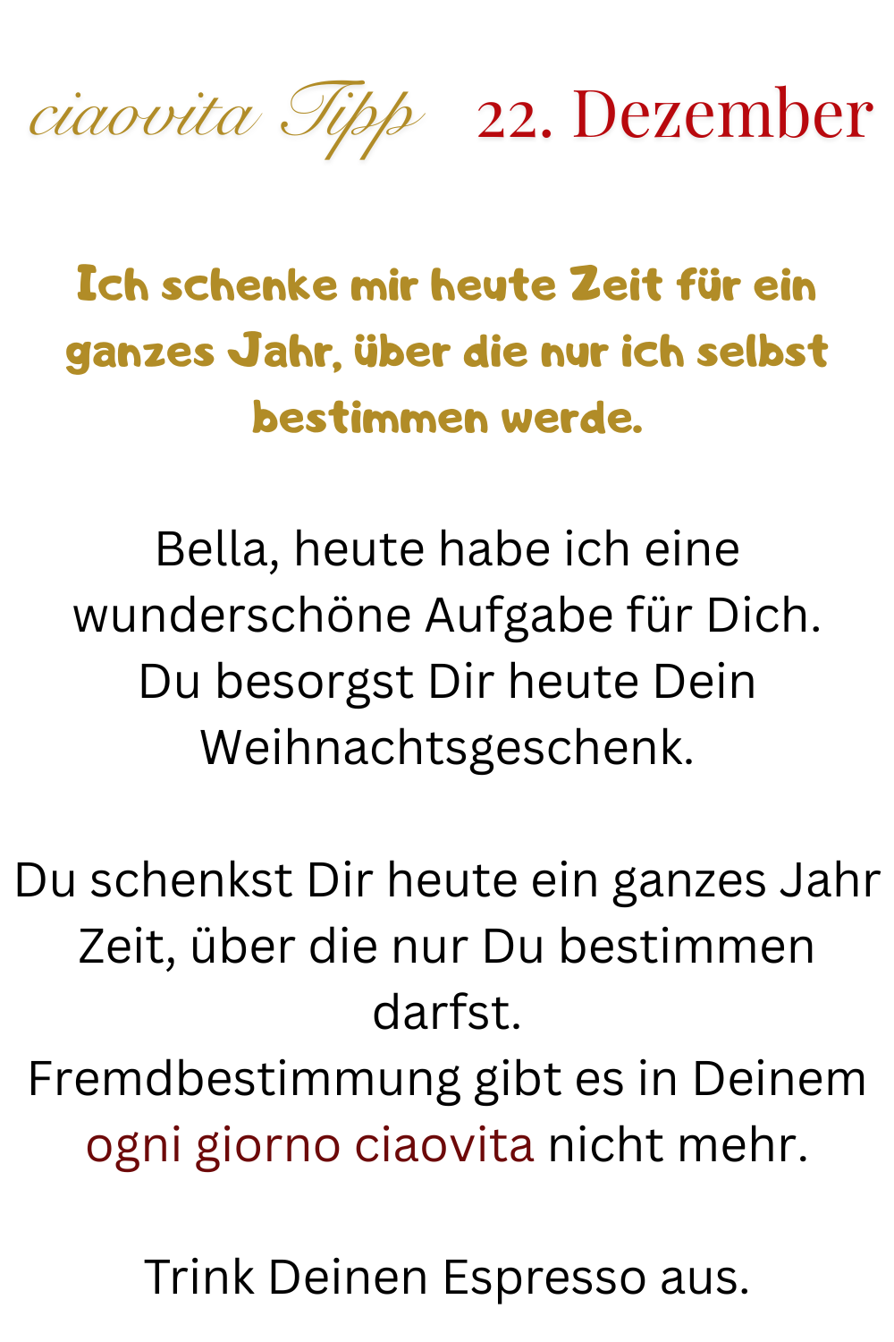 ciaovita Tipp 22. Dezember
Ich schenke mir heute Zeit für ein ganzes Jahr, über die nur ich selbst bestimmen werde.
Bella, heute habe ich eine wunderschöne Aufgabe für Dich.
Du besorgst Dir heute Dein Weihnachtsgeschenk.
Du schenkst Dir heute ein ganzes Jahr Zeit, über die nur Du bestimmen darfst.
Fremdbestimmung gibt es in Deinem ogni giorno ciaovita nicht mehr.
Trink Deinen Espresso aus.