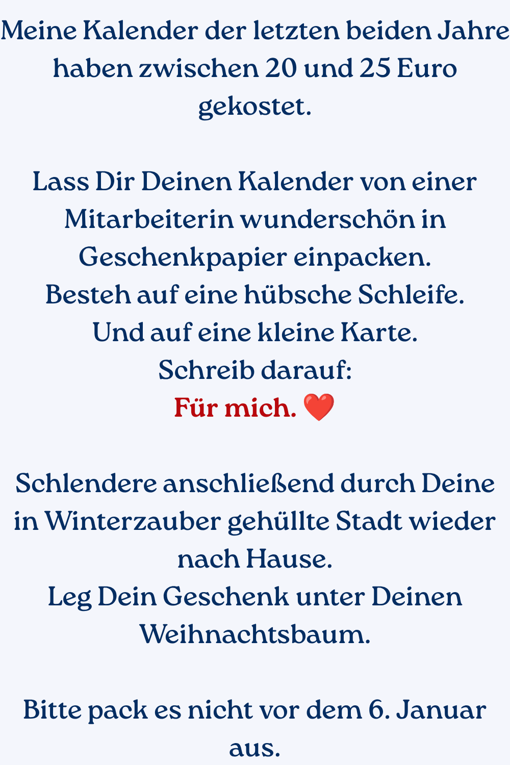Meine Kalender der letzten beiden Jahre haben zwischen 20 und 25 Euro gekostet.
Lass Dir Deinen Kalender von einer Mitarbeiterin wunderschön in Geschenkpapier einpacken.
Besteh auf eine hübsche Schleife.
Und auf eine kleine Karte.
Schreib darauf:
Für mich. ❤️
Schlendere anschließend durch Deine in Winterzauber gehüllte Stadt wieder nach Hause.
Leg Dein Geschenk unter Deinen Weihnachtsbaum.
Bitte pack es nicht vor dem 6. Januar aus.