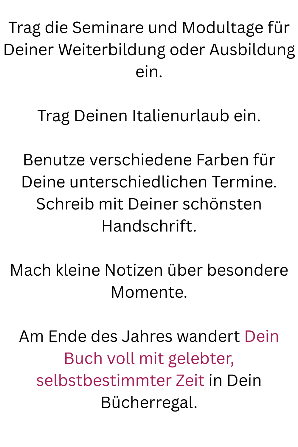 Trag die Seminare und Modultage für Deiner Weiterbildung oder Ausbildung ein.
Trag Deinen Italienurlaub ein.
Benutze verschiedene Farben für Deine unterschiedlichen Termine.
Schreib mit Deiner schönsten Handschrift.
Mach kleine Notizen über besondere Momente.
Am Ende des Jahres wandert Dein Buch voll mit gelebter, selbstbestimmter Zeit in Dein Bücherregal.