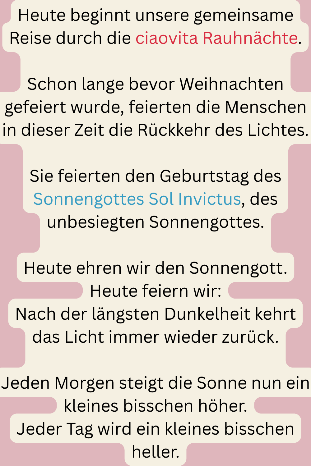 Heute beginnt unsere gemeinsame Reise durch die ciaovita Rauhnächte.
Schon lange bevor Weihnachten gefeiert wurde, feierten die Menschen in dieser Zeit die Rückkehr des Lichtes.
Sie feierten den Geburtstag des Sonnengottes Sol Invictus, des unbesiegten Sonnengottes.
Heute ehren wir den Sonnengott.
Heute feiern wir:
Nach der längsten Dunkelheit kehrt das Licht immer wieder zurück.
Jeden Morgen steigt die Sonne nun ein kleines bisschen höher.
Jeder Tag wird ein kleines bisschen heller.