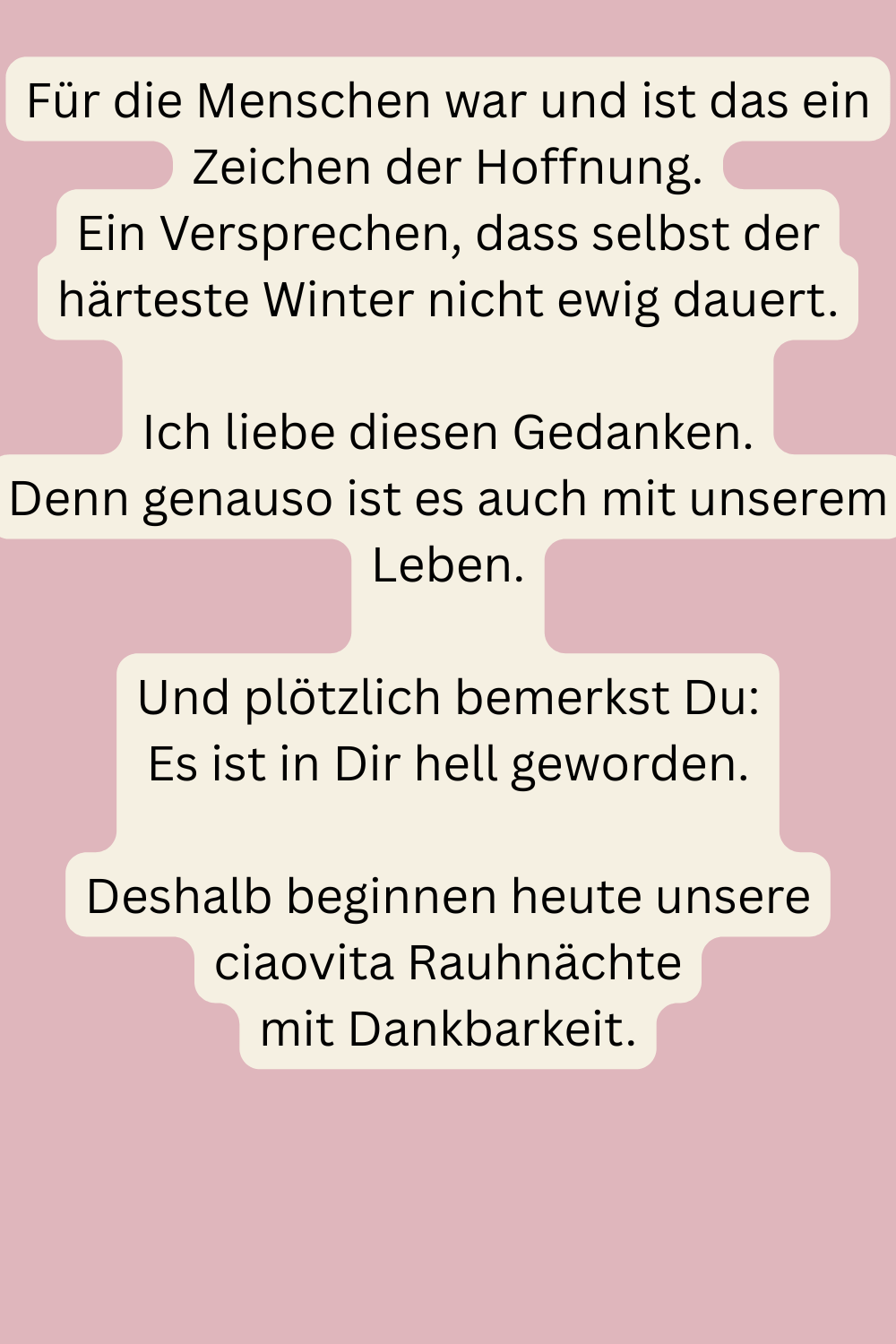 Für die Menschen war und ist das ein Zeichen der Hoffnung.
Ein Versprechen, dass selbst der härteste Winter nicht ewig dauert.
Ich liebe diesen Gedanken.
Denn genauso ist es auch mit unserem Leben.
Und plötzlich bemerkst Du:
Es ist in Dir hell geworden.
Deshalb beginnen heute unsere ciaovita Rauhnächte
mit Dankbarkeit.