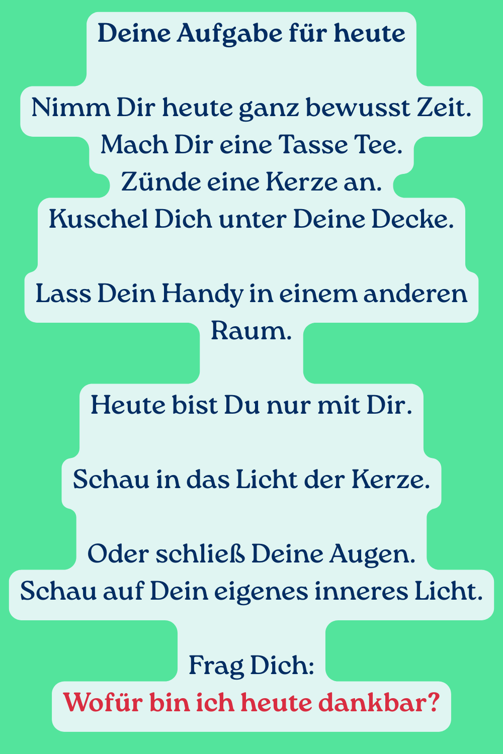 Deine Aufgabe für heute
Nimm Dir heute ganz bewusst Zeit.
Mach Dir eine Tasse Tee.
Zünde eine Kerze an.
Kuschel Dich unter Deine Decke.
Lass Dein Handy in einem anderen Raum.
Heute bist Du nur mit Dir.
Schau in das Licht der Kerze.
Oder schließ Deine Augen.
Schau auf Dein eigenes inneres Licht.
Frag Dich:
Wofür bin ich heute dankbar?