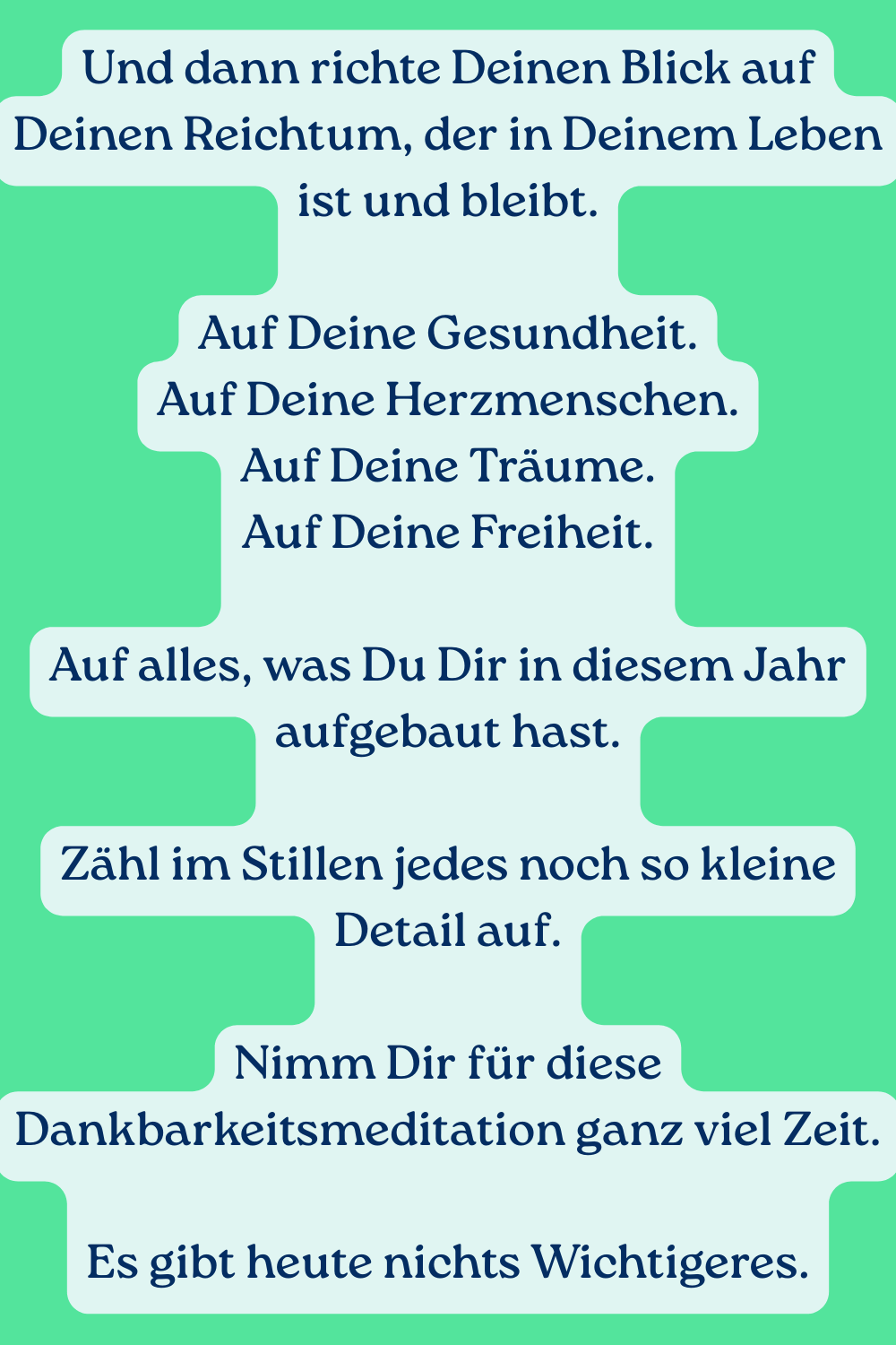 Und dann richte Deinen Blick auf Deinen Reichtum, der in Deinem Leben ist und bleibt.
Auf Deine Gesundheit.
Auf Deine Herzmenschen.
Auf Deine Träume.
Auf Deine Freiheit.
Auf alles, was Du Dir in diesem Jahr aufgebaut hast.
Zähl im Stillen jedes noch so kleine Detail auf.
Nimm Dir für diese Dankbarkeitsmeditation ganz viel Zeit.
Es gibt heute nichts Wichtigeres.