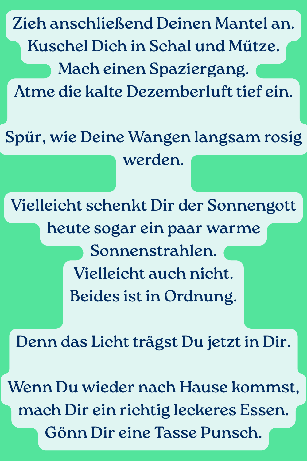Zieh anschließend Deinen Mantel an.
Kuschel Dich in Schal und Mütze.
Mach einen Spaziergang.
Atme die kalte Dezemberluft tief ein.
Spür, wie Deine Wangen langsam rosig werden.
Vielleicht schenkt Dir der Sonnengott heute sogar ein paar warme Sonnenstrahlen.
Vielleicht auch nicht.
Beides ist in Ordnung.
Denn das Licht trägst Du jetzt in Dir.
Wenn Du wieder nach Hause kommst, mach Dir ein richtig leckeres Essen.
Gönn Dir eine Tasse Punsch.