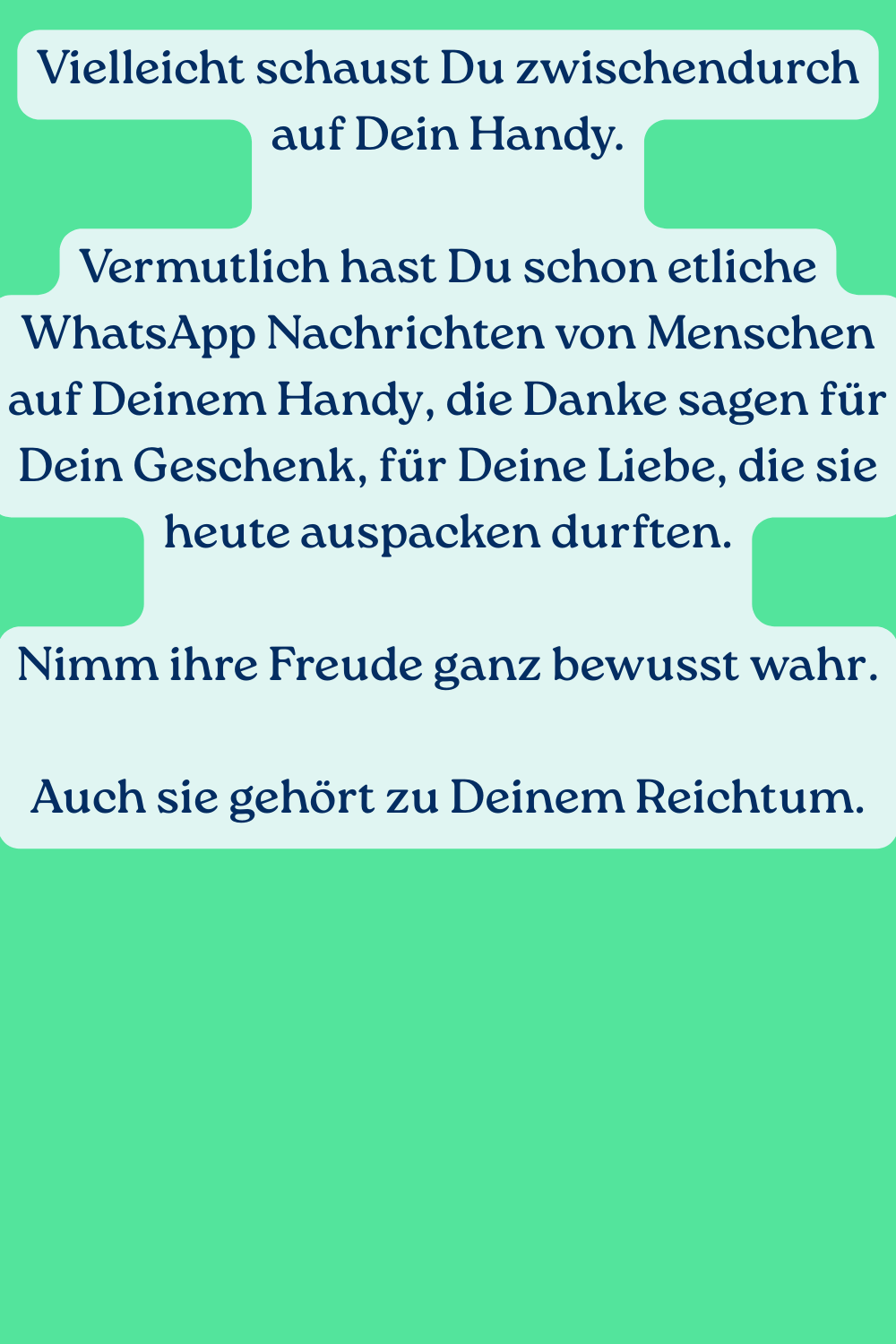 Vielleicht schaust Du zwischendurch auf Dein Handy.
Vermutlich hast Du schon etliche WhatsApp Nachrichten von Menschen auf Deinem Handy, die Danke sagen für Dein Geschenk, für Deine Liebe, die sie heute auspacken durften.
Nimm ihre Freude ganz bewusst wahr.
Auch sie gehört zu Deinem Reichtum.