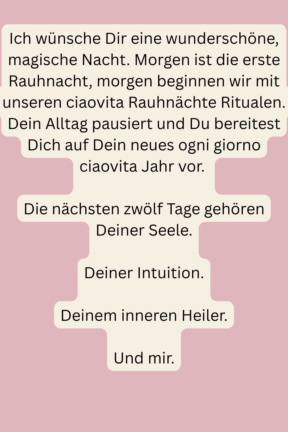 Ich wünsche Dir eine wunderschöne, magische Nacht. Morgen ist die erste Rauhnacht, morgen beginnen wir mit unseren ciaovita Rauhnächte Ritualen. Dein Alltag pausiert und Du bereitest Dich auf Dein neues ogni giorno ciaovita Jahr vor.
Die nächsten zwölf Tage gehören Deiner Seele.
Deiner Intuition.
Deinem inneren Heiler.
Und mir.