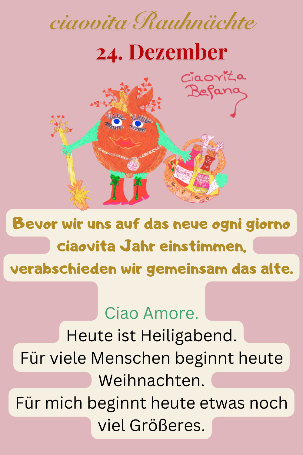 ciaovita Rauhnächte
24. Dezember
Bevor wir uns auf das neue ogni giorno ciaovita Jahr einstimmen, verabschieden wir gemeinsam das alte.
Deine ciaovita Befana.
Ciao Amore.
Heute ist Heiligabend.
Für viele Menschen beginnt heute Weihnachten.
Für mich beginnt heute etwas noch viel Größeres.