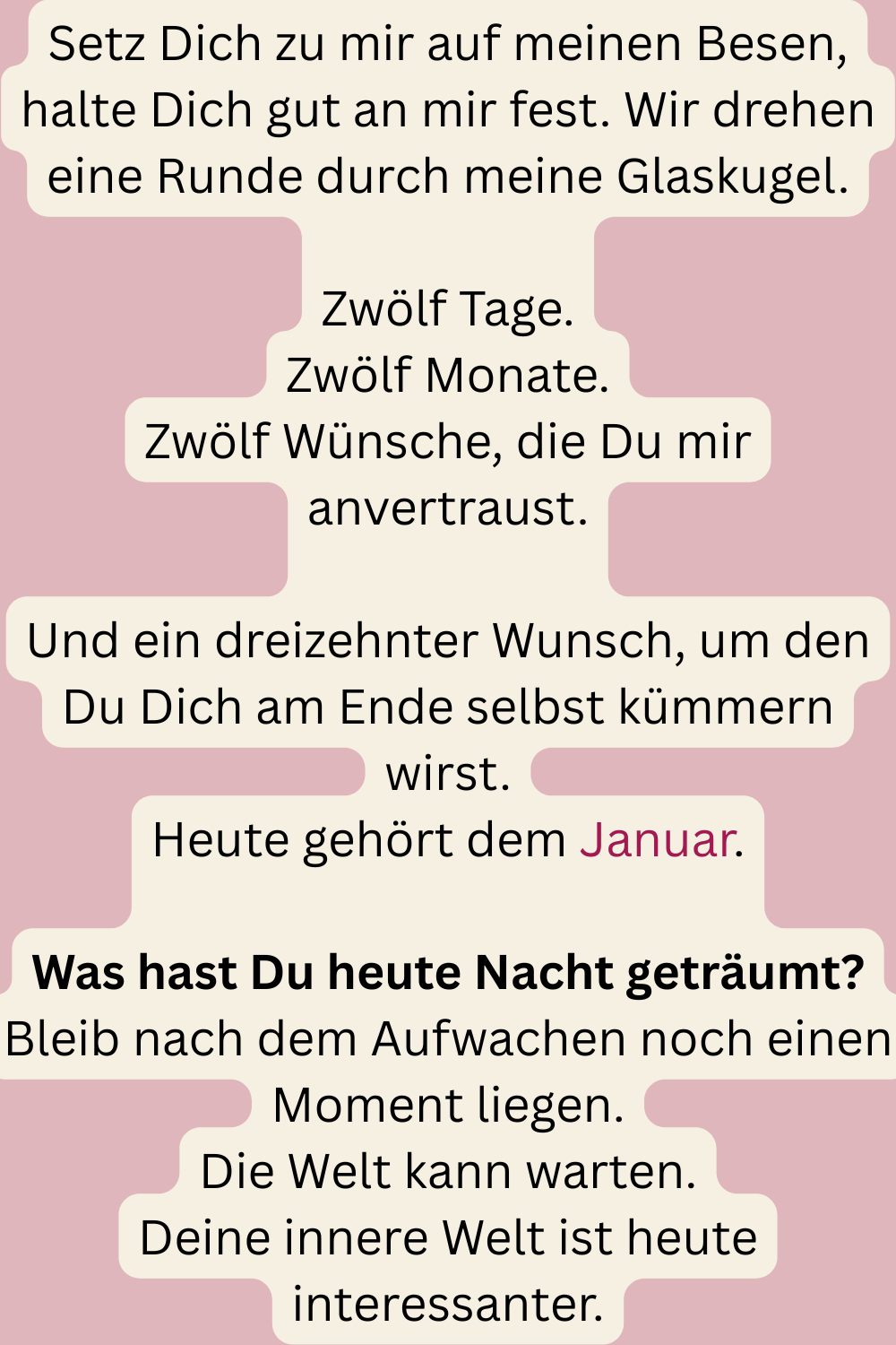 Setz Dich zu mir auf meinen Besen, halte Dich gut an mir fest. Wir drehen eine Runde durch meine Glaskugel.
Zwölf Tage.
Zwölf Monate.
Zwölf Wünsche, die Du mir anvertraust.
Und ein dreizehnter Wunsch, um den Du Dich am Ende selbst kümmern wirst.
Heute gehört dem Januar.
Was hast Du heute Nacht geträumt?
Bleib nach dem Aufwachen noch einen Moment liegen.
Die Welt kann warten.
Deine innere Welt ist heute interessanter.
