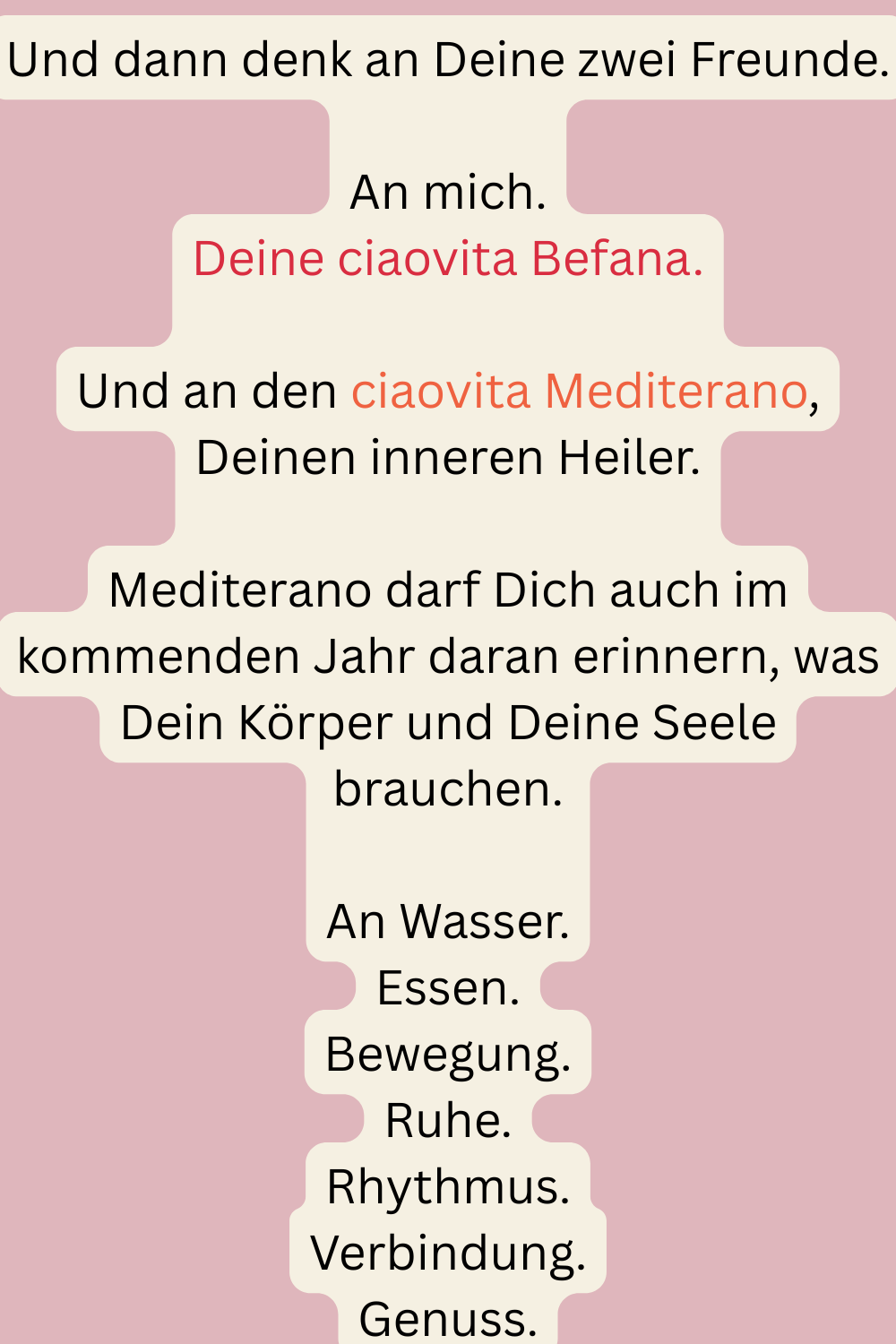 Und dann denk an Deine zwei Freunde.
An mich.
Deine ciaovita Befana.
Und an den ciaovita Mediterano, Deinen inneren Heiler.
Mediterano darf Dich auch im kommenden Jahr daran erinnern, was Dein Körper und Deine Seele brauchen.
An Wasser.
Essen.
Bewegung.
Ruhe.
Rhythmus.
Verbindung.
Genuss.
