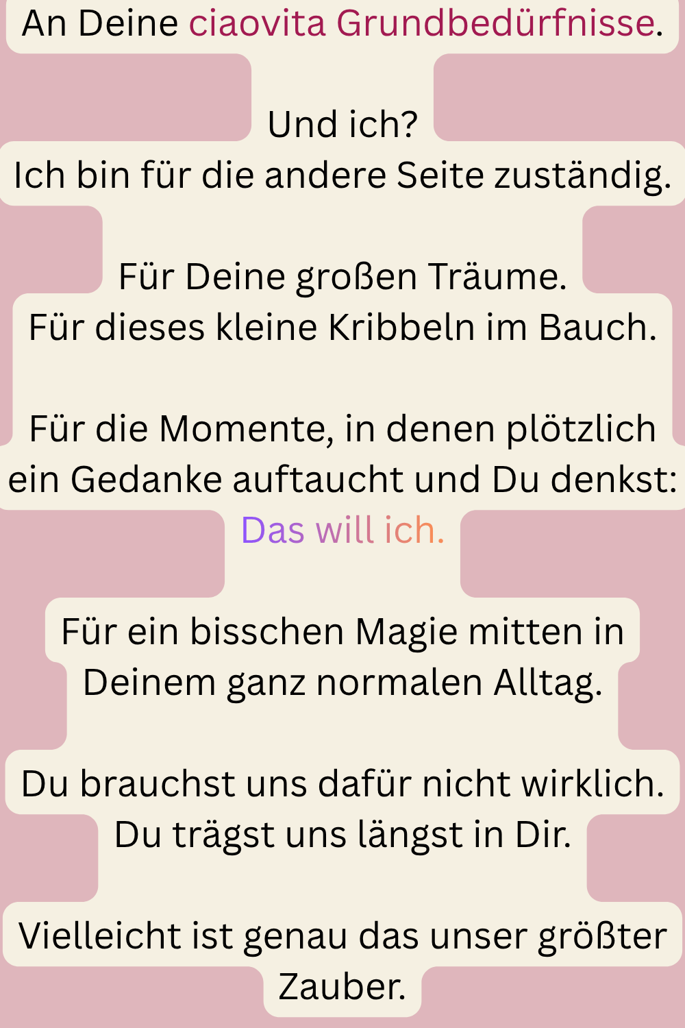 An Deine ciaovita Grundbedürfnisse.
Und ich?
Ich bin für die andere Seite zuständig.
Für Deine großen Träume.
Für dieses kleine Kribbeln im Bauch.
Für die Momente, in denen plötzlich ein Gedanke auftaucht und Du denkst:
Das will ich.
Für ein bisschen Magie mitten in Deinem ganz normalen Alltag.
Du brauchst uns dafür nicht wirklich.
Du trägst uns längst in Dir.
Vielleicht ist genau das unser größter Zauber.

