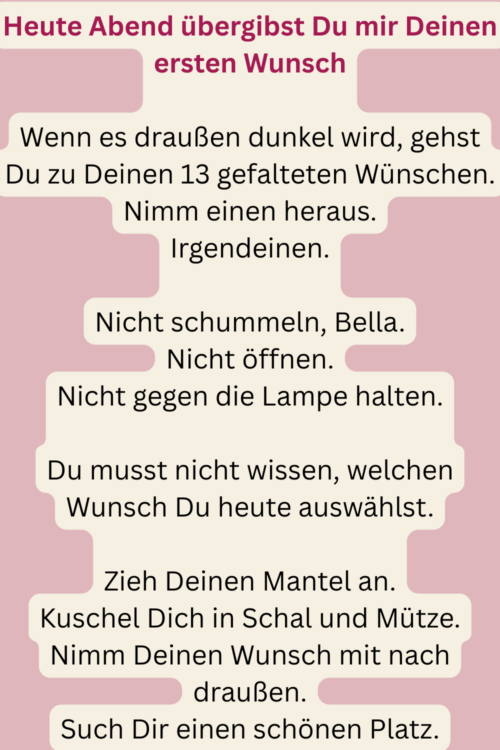 Heute Abend übergibst Du mir Deinen ersten Wunsch
Wenn es draußen dunkel wird, gehst Du zu Deinen 13 gefalteten Wünschen.
Nimm einen heraus.
Irgendeinen.
Nicht schummeln, Bella.
Nicht öffnen.
Nicht gegen die Lampe halten.
Du musst nicht wissen, welchen Wunsch Du heute auswählst.
Zieh Deinen Mantel an.
Kuschel Dich in Schal und Mütze.
Nimm Deinen Wunsch mit nach draußen.
Such Dir einen schönen Platz.
