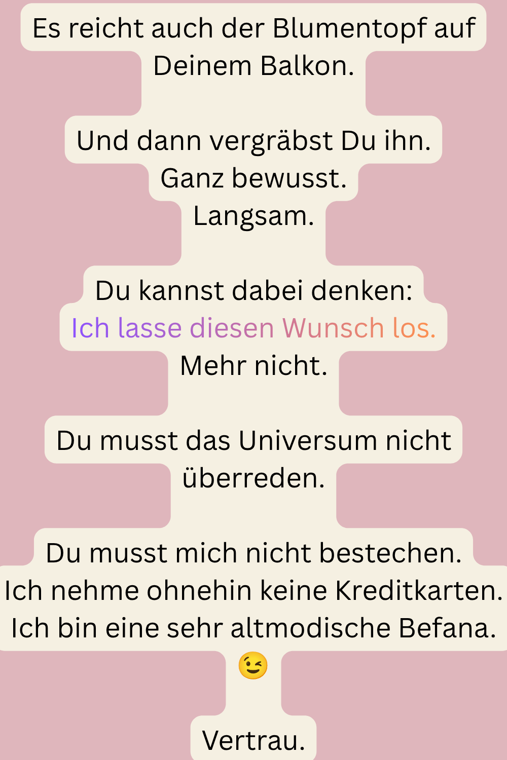 Es reicht auch der Blumentopf auf Deinem Balkon.
Und dann vergräbst Du ihn.
Ganz bewusst.
Langsam.
Du kannst dabei denken:
Ich lasse diesen Wunsch los.
Mehr nicht.
Du musst das Universum nicht überreden.
Du musst mich nicht bestechen.
Ich nehme ohnehin keine Kreditkarten.
Ich bin eine sehr altmodische Befana. 
Vertrau.
