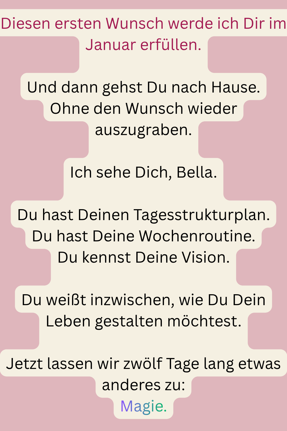 Diesen ersten Wunsch werde ich Dir im Januar erfüllen.
Und dann gehst Du nach Hause.
Ohne den Wunsch wieder auszugraben.
Ich sehe Dich, Bella.
Du hast Deinen Tagesstrukturplan.
Du hast Deine Wochenroutine.
Du kennst Deine Vision.
Du weißt inzwischen, wie Du Dein Leben gestalten möchtest.
Jetzt lassen wir zwölf Tage lang etwas anderes zu:
Magie.
