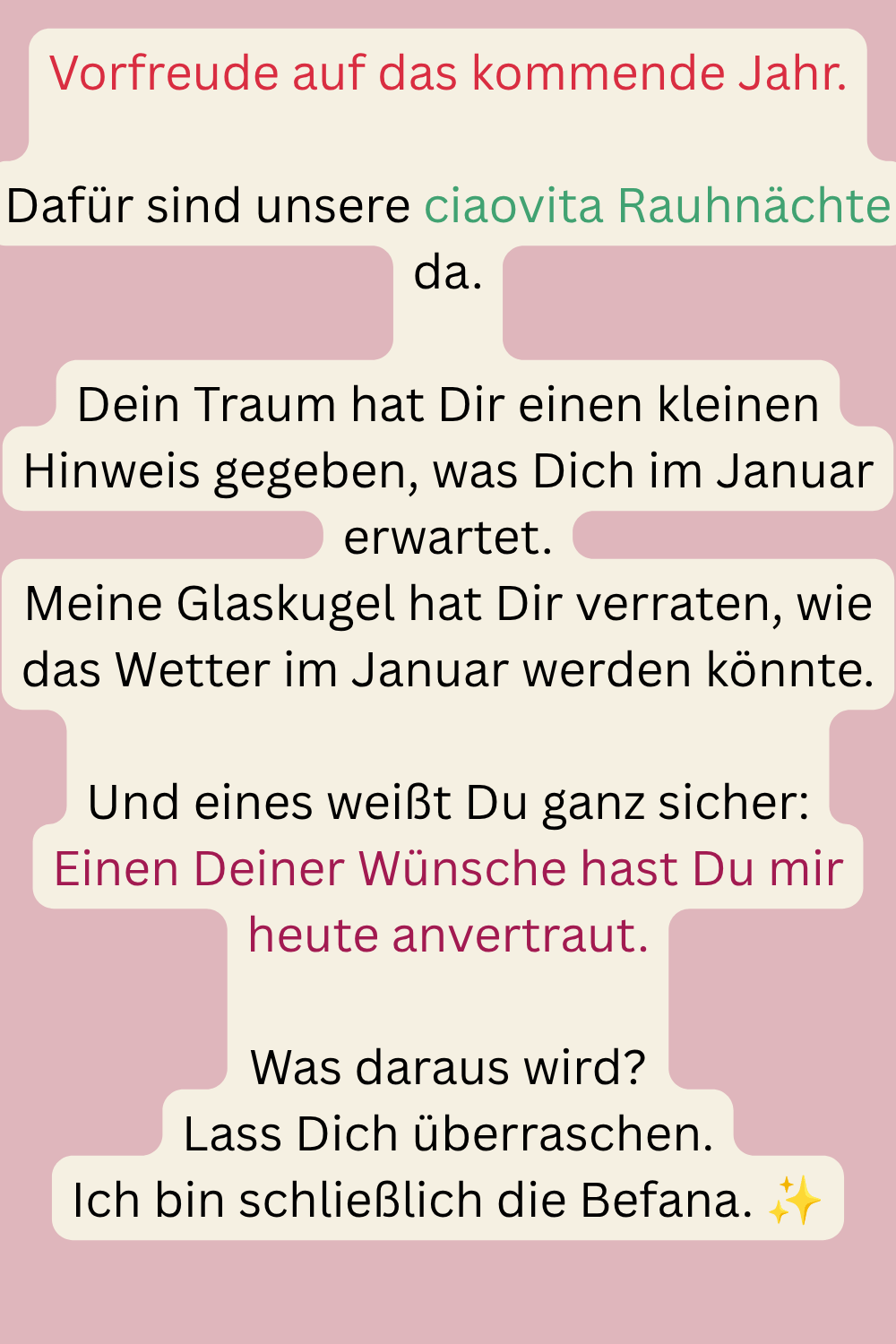 Vorfreude auf das kommende Jahr.
Dafür sind unsere ciaovita Rauhnächte da.
Dein Traum hat Dir einen kleinen Hinweis gegeben, was Dich im Januar erwartet.
Meine Glaskugel hat Dir verraten, wie das Wetter im Januar werden könnte.
Und eines weißt Du ganz sicher:
Einen Deiner Wünsche hast Du mir heute anvertraut.
Was daraus wird?
Lass Dich überraschen.
Ich bin schließlich die Befana. ✨
