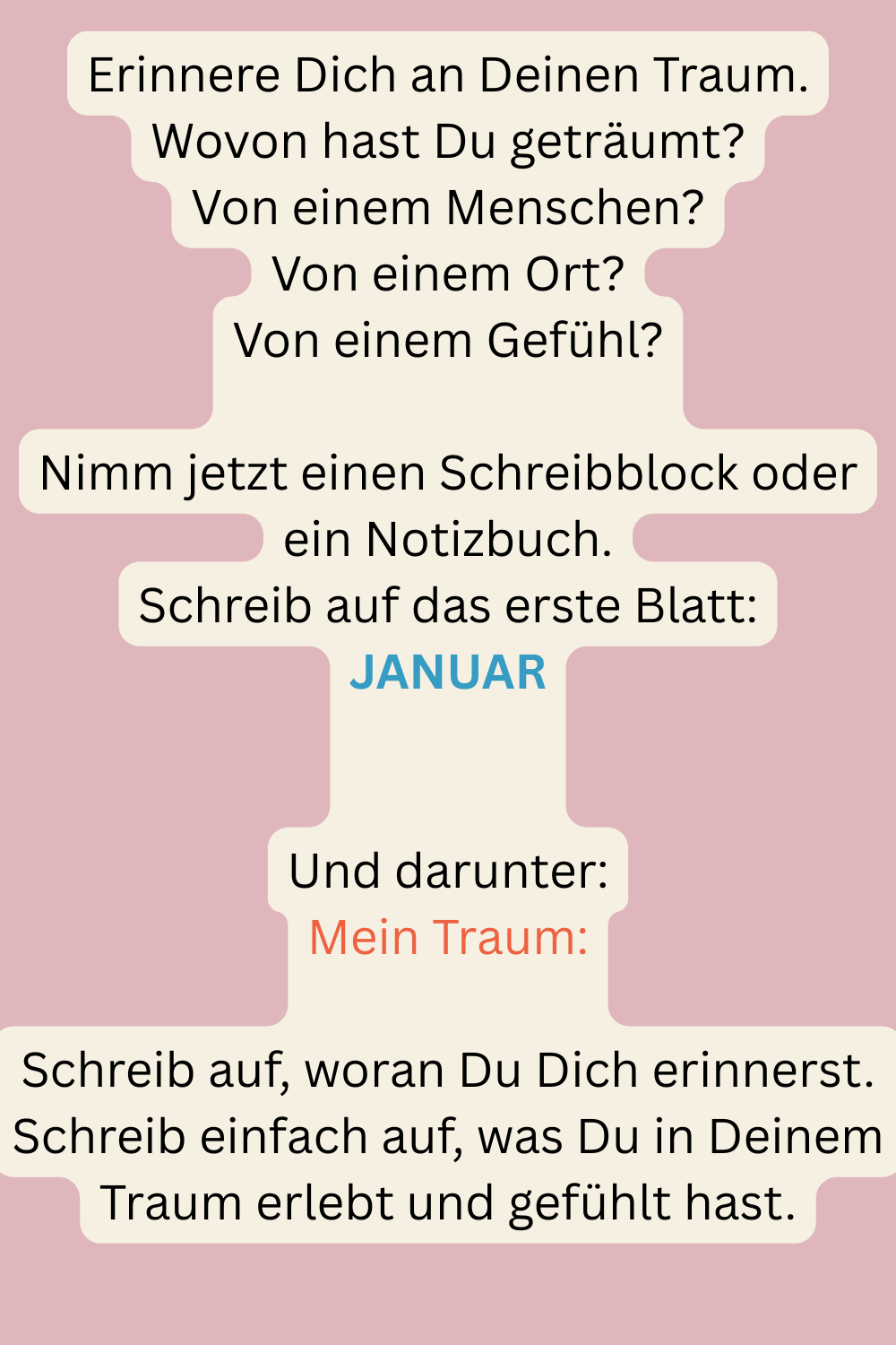 Erinnere Dich an Deinen Traum.
Wovon hast Du geträumt?
Von einem Menschen?
Von einem Ort?
Von einem Gefühl?
Nimm jetzt einen Schreibblock oder ein Notizbuch.
Schreib auf das erste Blatt:
JANUAR
Und darunter:
Mein Traum:
Schreib auf, woran Du Dich erinnerst.
Schreib einfach auf, was Du in Deinem Traum erlebt und gefühlt hast.
