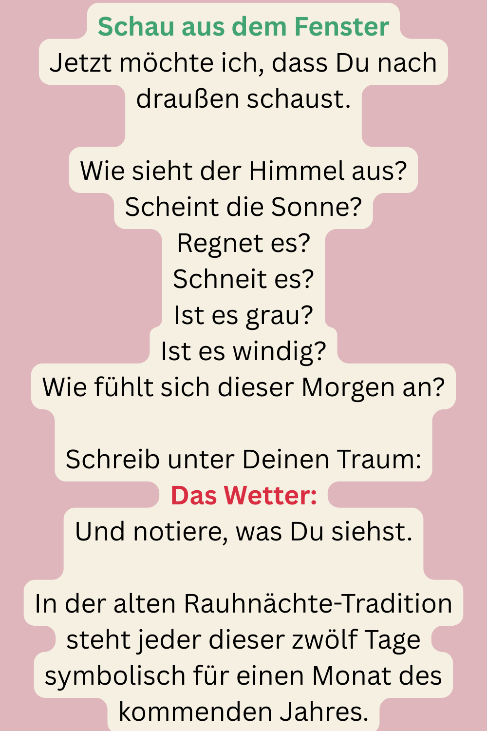 Schau aus dem Fenster
Jetzt möchte ich, dass Du nach draußen schaust.
Wie sieht der Himmel aus?
Scheint die Sonne?
Regnet es?
Schneit es?
Ist es grau?
Ist es windig?
Wie fühlt sich dieser Morgen an?
Schreib unter Deinen Traum:
Das Wetter:
Und notiere, was Du siehst.
In der alten Rauhnächte-Tradition steht jeder dieser zwölf Tage symbolisch für einen Monat des kommenden Jahres.
