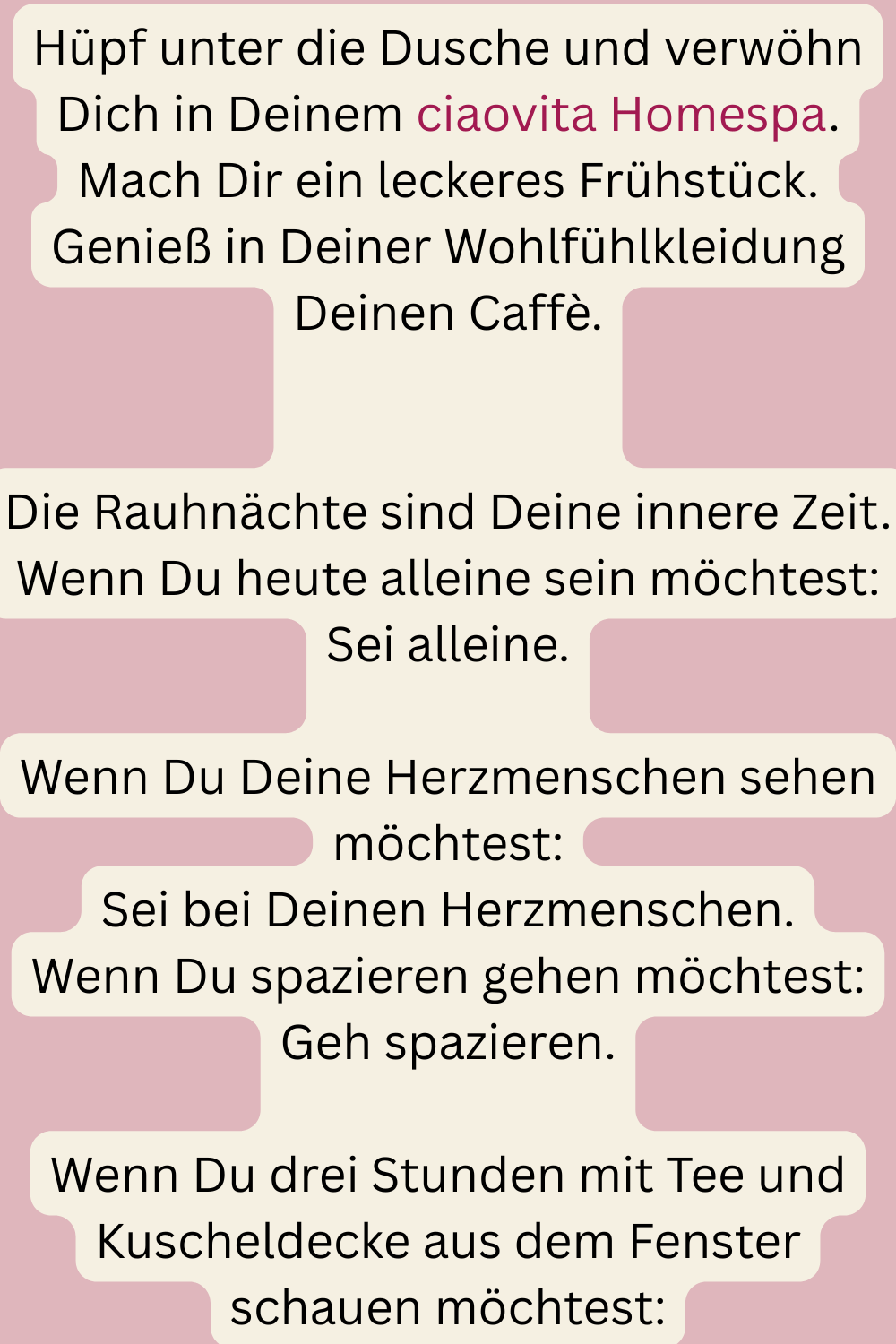 Hüpf unter die Dusche und verwöhn Dich in Deinem ciaovita Homespa.
Mach Dir ein leckeres Frühstück.
Genieß in Deiner Wohlfühlkleidung Deinen Caffè.
Die Rauhnächte sind Deine innere Zeit.
Wenn Du heute alleine sein möchtest:
Sei alleine.
Wenn Du Deine Herzmenschen sehen möchtest:
Sei bei Deinen Herzmenschen.
Wenn Du spazieren gehen möchtest:
Geh spazieren.
Wenn Du drei Stunden mit Tee und Kuscheldecke aus dem Fenster schauen möchtest:

