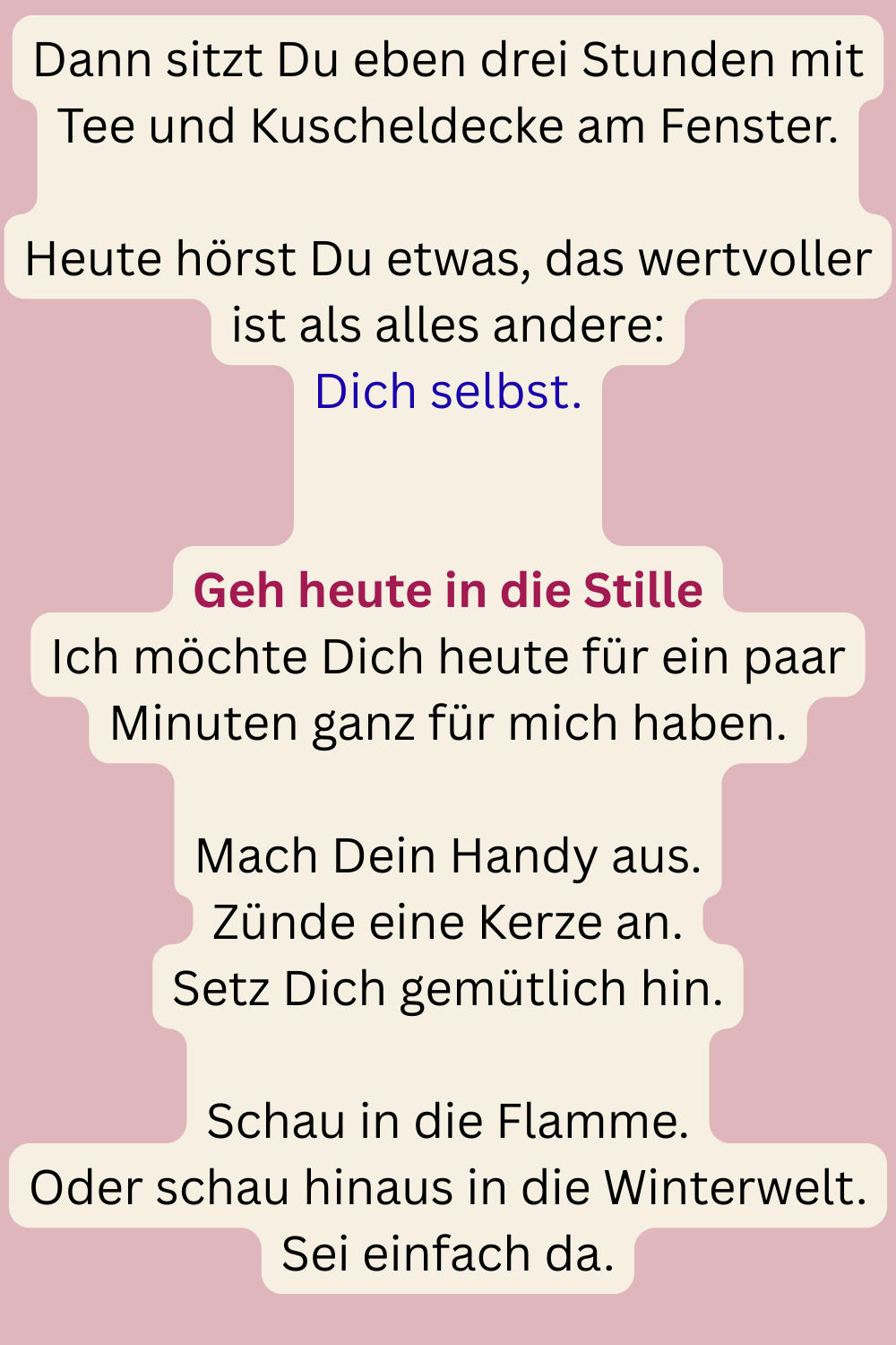 Dann sitzt Du eben drei Stunden mit Tee und Kuscheldecke am Fenster.
Heute hörst Du etwas, das wertvoller ist als alles andere:
Dich selbst.
Geh heute in die Stille
Ich möchte Dich heute für ein paar Minuten ganz für mich haben.
Mach Dein Handy aus.
Zünde eine Kerze an.
Setz Dich gemütlich hin.
Schau in die Flamme.
Oder schau hinaus in die Winterwelt.
Sei einfach da.
