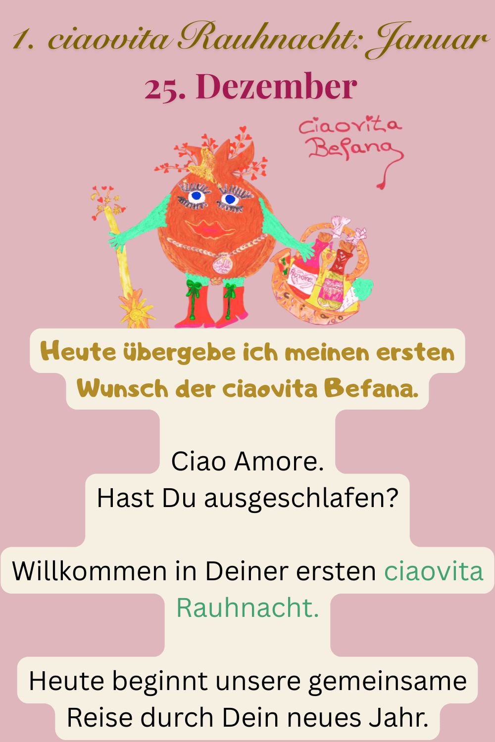 ciaovita Rauhnächte
25. Dezember
1. ciaovita Rauhnacht: Januar
Deine ciaovita Befana
Heute übergebe ich meinen ersten Wunsch der ciaovita Befana.
Ciao Amore.
Hast Du ausgeschlafen?
Willkommen in Deiner ersten ciaovita Rauhnacht.
Heute beginnt unsere gemeinsame Reise durch Dein neues Jahr.