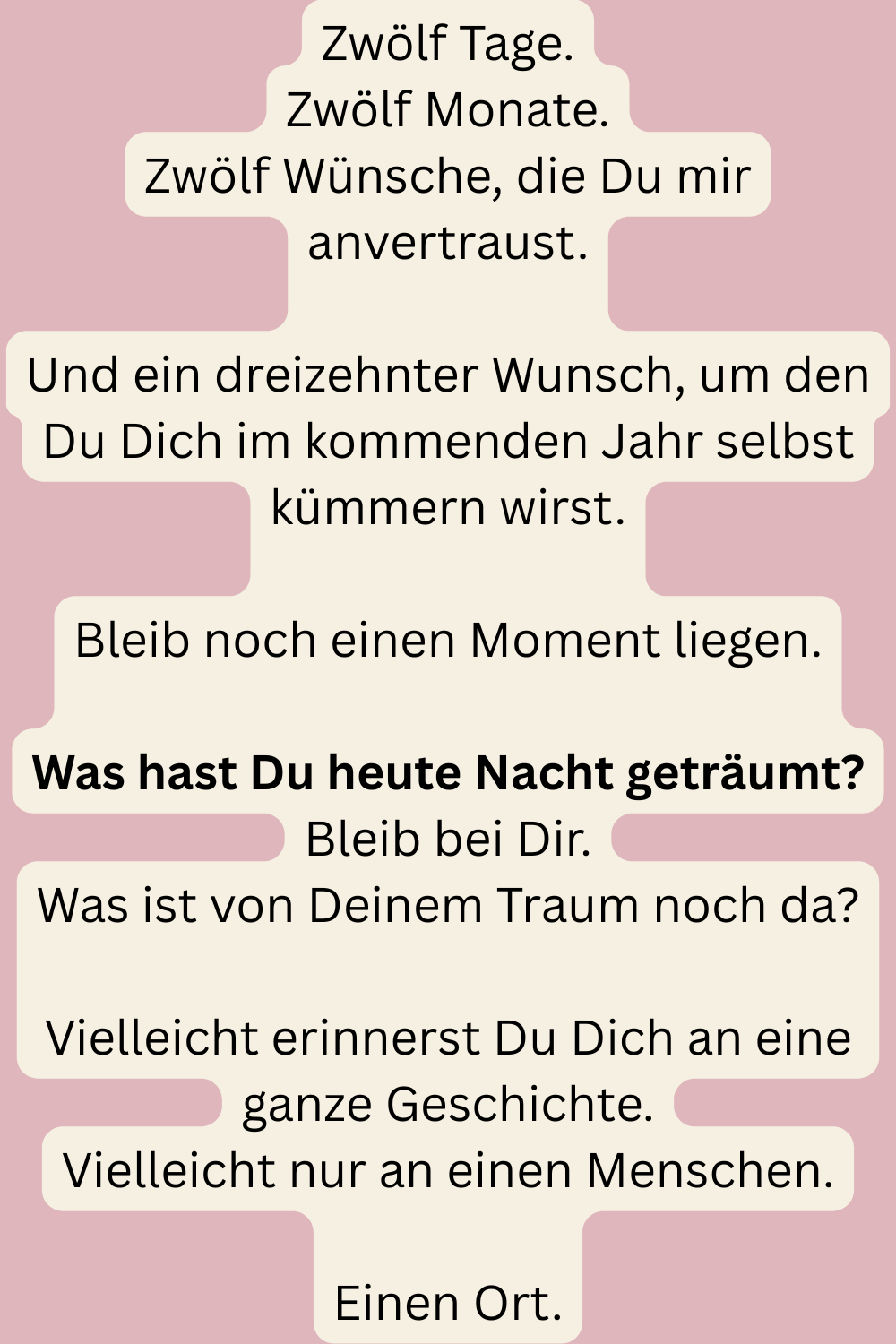 Zwölf Tage.
Zwölf Monate.
Zwölf Wünsche, die Du mir anvertraust.
Und ein dreizehnter Wunsch, um den Du Dich im kommenden Jahr selbst kümmern wirst.
Bleib noch einen Moment liegen.
Was hast Du heute Nacht geträumt?
Bleib bei Dir.
Was ist von Deinem Traum noch da?
Vielleicht erinnerst Du Dich an eine ganze Geschichte.
Vielleicht nur an einen Menschen.
Einen Ort.