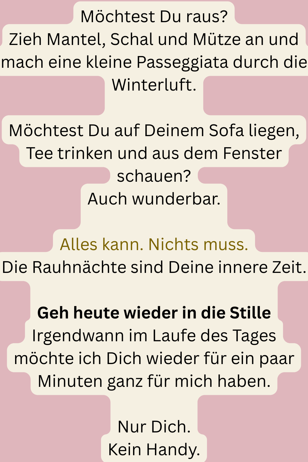 Möchtest Du raus?
Zieh Mantel, Schal und Mütze an und mach eine kleine Passeggiata durch die Winterluft.
Möchtest Du auf Deinem Sofa liegen, Tee trinken und aus dem Fenster schauen?
Auch wunderbar.
Alles kann. Nichts muss.
Die Rauhnächte sind Deine innere Zeit.
Geh heute wieder in die Stille
Irgendwann im Laufe des Tages möchte ich Dich wieder für ein paar Minuten ganz für mich haben.
Nur Dich.
Kein Handy.
