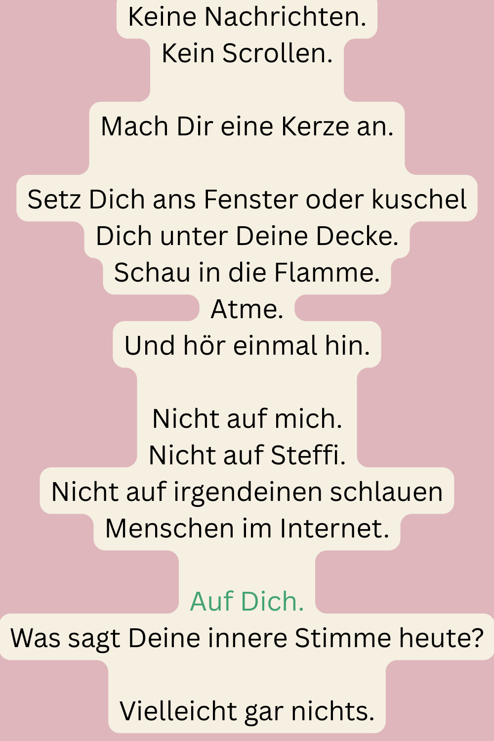 Keine Nachrichten.
Kein Scrollen.
Mach Dir eine Kerze an.
Setz Dich ans Fenster oder kuschel Dich unter Deine Decke.
Schau in die Flamme.
Atme.
Und hör einmal hin.
Nicht auf mich.
Nicht auf Steffi.
Nicht auf irgendeinen schlauen Menschen im Internet.
Auf Dich.
Was sagt Deine innere Stimme heute?
Vielleicht gar nichts.
