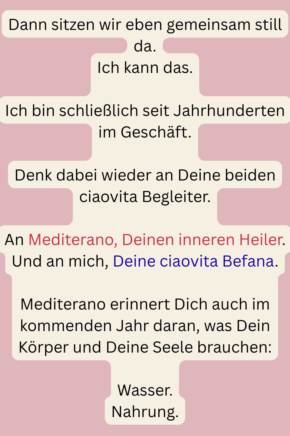 Dann sitzen wir eben gemeinsam still da.
Ich kann das.
Ich bin schließlich seit Jahrhunderten im Geschäft.
Denk dabei wieder an Deine beiden ciaovita Begleiter.
An Mediterano, Deinen inneren Heiler.
Und an mich, Deine ciaovita Befana.
Mediterano erinnert Dich auch im kommenden Jahr daran, was Dein Körper und Deine Seele brauchen:
Wasser.
Nahrung.
