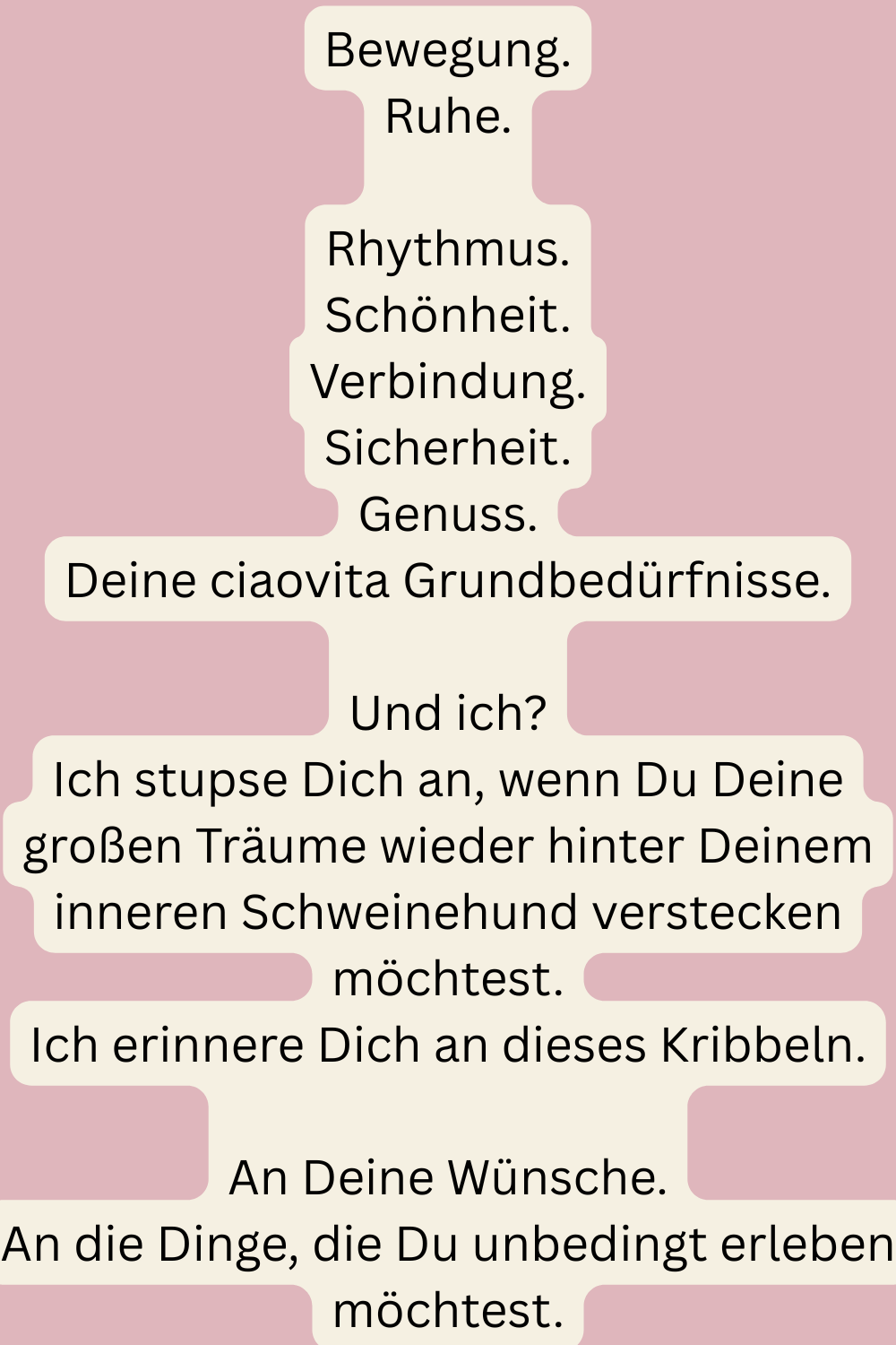 Bewegung.
Ruhe.
Rhythmus.
Schönheit.
Verbindung.
Sicherheit.
Genuss.
Deine ciaovita Grundbedürfnisse.
Und ich?
Ich stupse Dich an, wenn Du Deine großen Träume wieder hinter Deinem inneren Schweinehund verstecken möchtest.
Ich erinnere Dich an dieses Kribbeln.
An Deine Wünsche.
An die Dinge, die Du unbedingt erleben möchtest.
