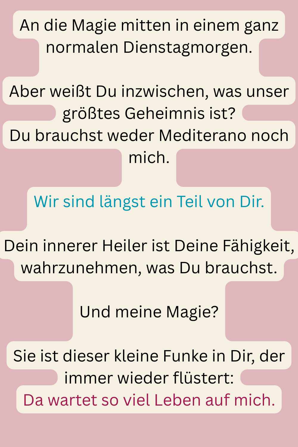 An die Magie mitten in einem ganz normalen Dienstagmorgen.
Aber weißt Du inzwischen, was unser größtes Geheimnis ist?
Du brauchst weder Mediterano noch mich.
Wir sind längst ein Teil von Dir.
Dein innerer Heiler ist Deine Fähigkeit, wahrzunehmen, was Du brauchst.
Und meine Magie?
Sie ist dieser kleine Funke in Dir, der immer wieder flüstert:
Da wartet so viel Leben auf mich.
