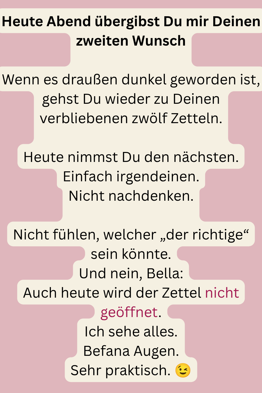 Heute Abend übergibst Du mir Deinen zweiten Wunsch
Wenn es draußen dunkel geworden ist, gehst Du wieder zu Deinen verbliebenen zwölf Zetteln.
Heute nimmst Du den nächsten.
Einfach irgendeinen.
Nicht nachdenken.
Nicht fühlen, welcher „der richtige“ sein könnte.
Und nein, Bella:
Auch heute wird der Zettel nicht geöffnet.
Ich sehe alles.
Befana Augen.
Sehr praktisch. 
