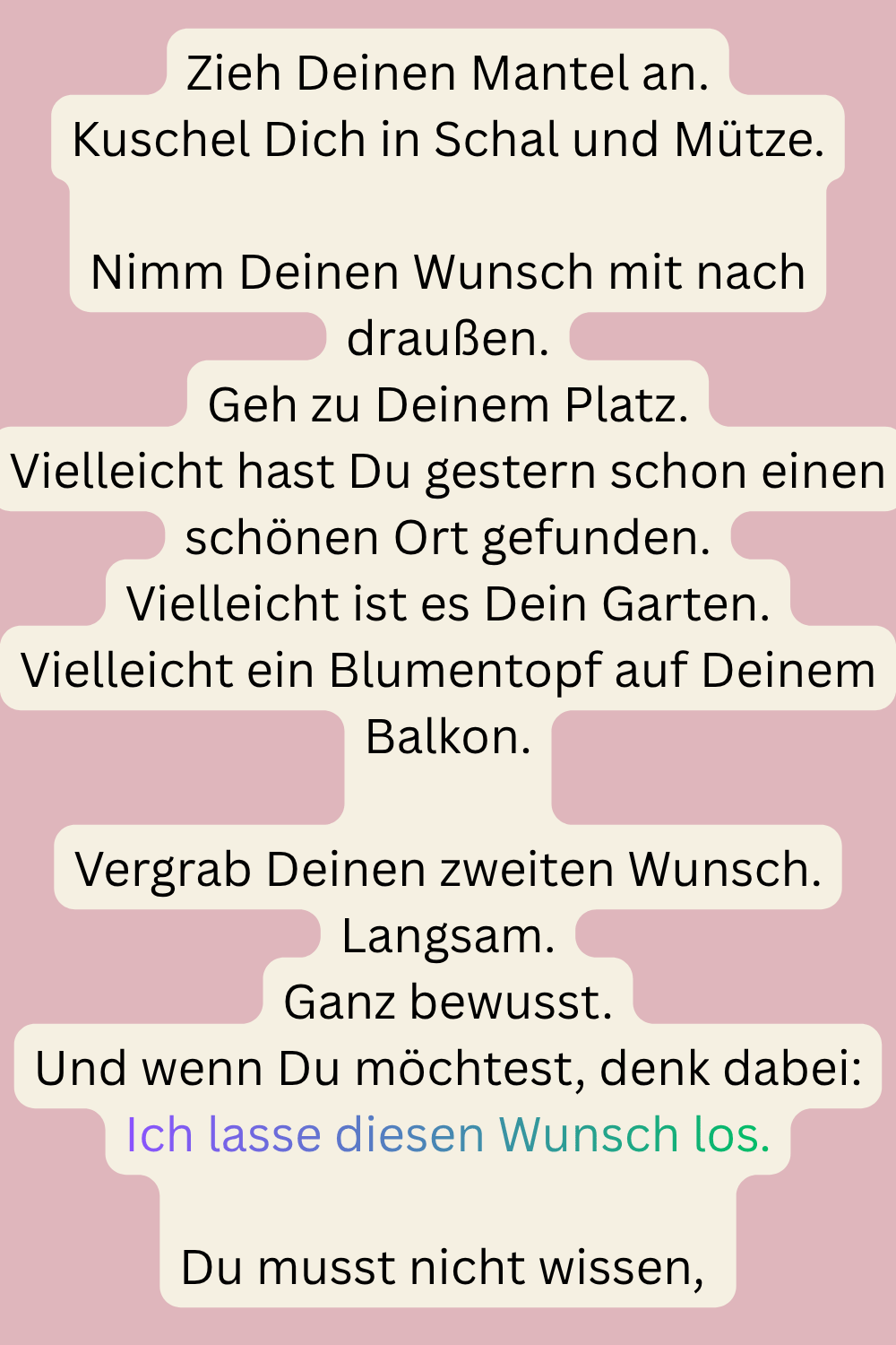 Zieh Deinen Mantel an.
Kuschel Dich in Schal und Mütze.
Nimm Deinen Wunsch mit nach draußen.
Geh zu Deinem Platz.
Vielleicht hast Du gestern schon einen schönen Ort gefunden.
Vielleicht ist es Dein Garten.
Vielleicht ein Blumentopf auf Deinem Balkon.
Vergrab Deinen zweiten Wunsch.
Langsam.
Ganz bewusst.
Und wenn Du möchtest, denk dabei:
Ich lasse diesen Wunsch los.
Du musst nicht wissen, 
