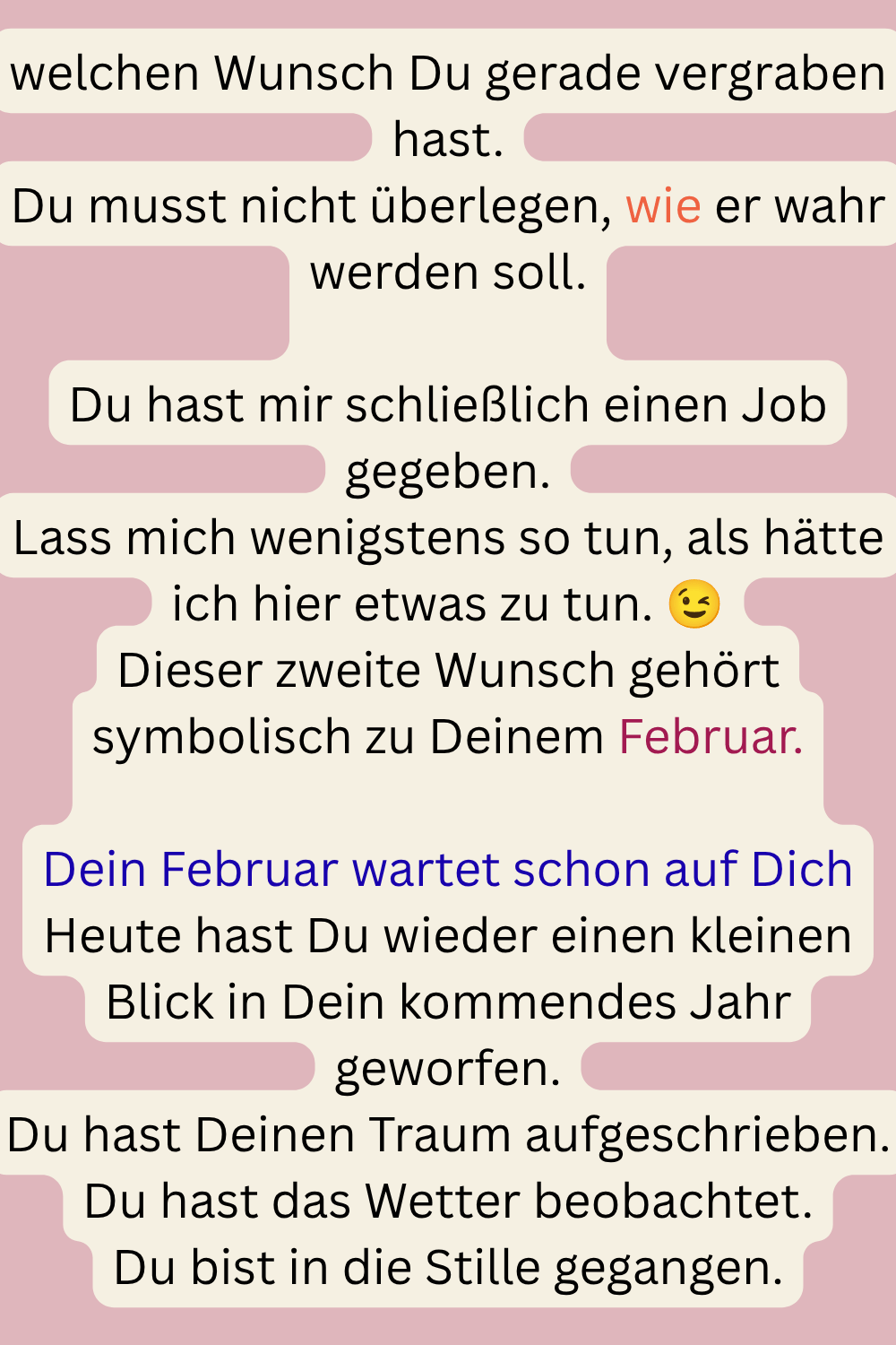 welchen Wunsch Du gerade vergraben hast.
Du musst nicht überlegen, wie er wahr werden soll.
Du hast mir schließlich einen Job gegeben.
Lass mich wenigstens so tun, als hätte ich hier etwas zu tun. 
Dieser zweite Wunsch gehört symbolisch zu Deinem Februar.
Dein Februar wartet schon auf Dich
Heute hast Du wieder einen kleinen Blick in Dein kommendes Jahr geworfen.
Du hast Deinen Traum aufgeschrieben.
Du hast das Wetter beobachtet.
Du bist in die Stille gegangen.
