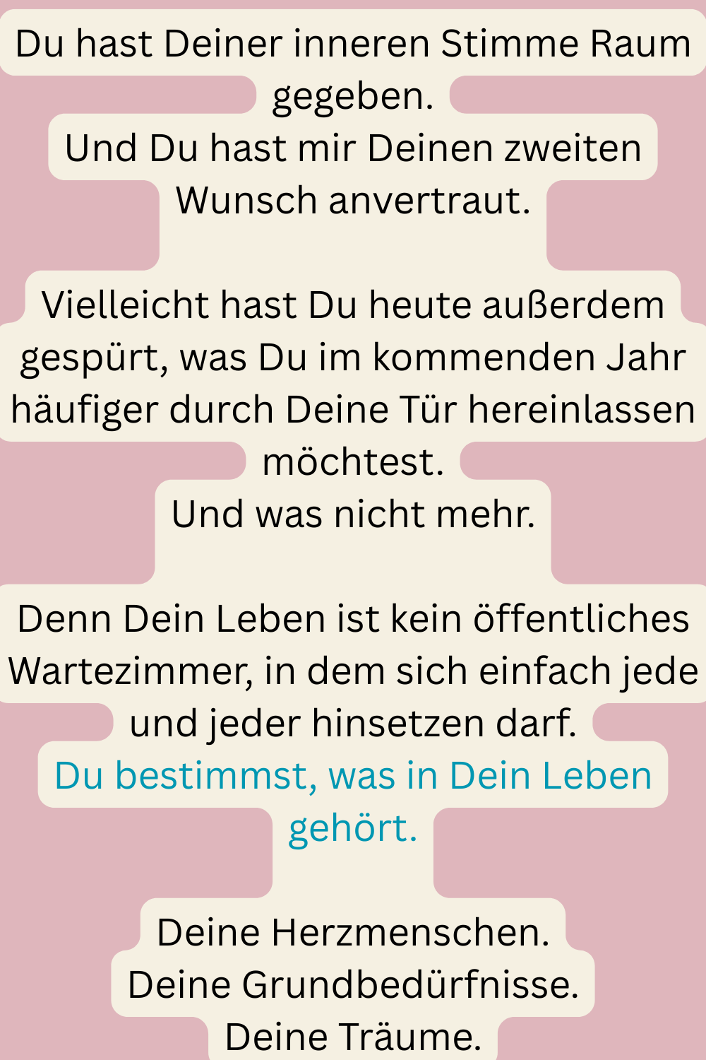 Du hast Deiner inneren Stimme Raum gegeben.
Und Du hast mir Deinen zweiten Wunsch anvertraut.
Vielleicht hast Du heute außerdem gespürt, was Du im kommenden Jahr häufiger durch Deine Tür hereinlassen möchtest.
Und was nicht mehr.
Denn Dein Leben ist kein öffentliches Wartezimmer, in dem sich einfach jede und jeder hinsetzen darf.
Du bestimmst, was in Dein Leben gehört.
Deine Herzmenschen.
Deine Grundbedürfnisse.
Deine Träume.
