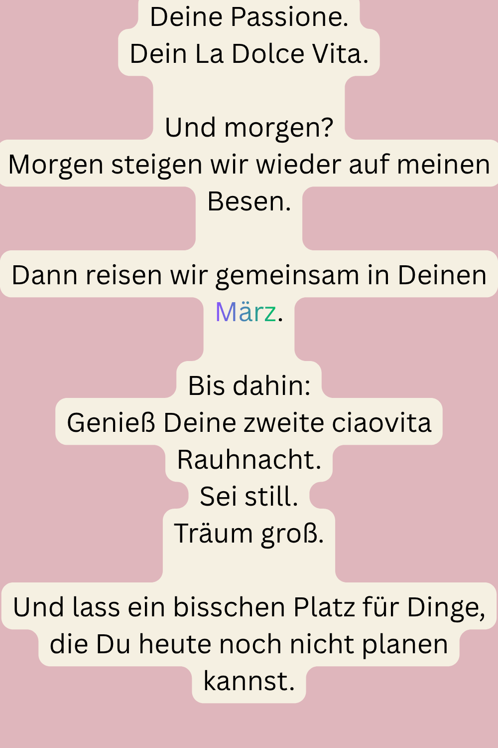 Deine Passione.
Dein La Dolce Vita.
Und morgen?
Morgen steigen wir wieder auf meinen Besen.
Dann reisen wir gemeinsam in Deinen März.
Bis dahin:
Genieß Deine zweite ciaovita Rauhnacht.
Sei still.
Träum groß.
Und lass ein bisschen Platz für Dinge, die Du heute noch nicht planen kannst.
