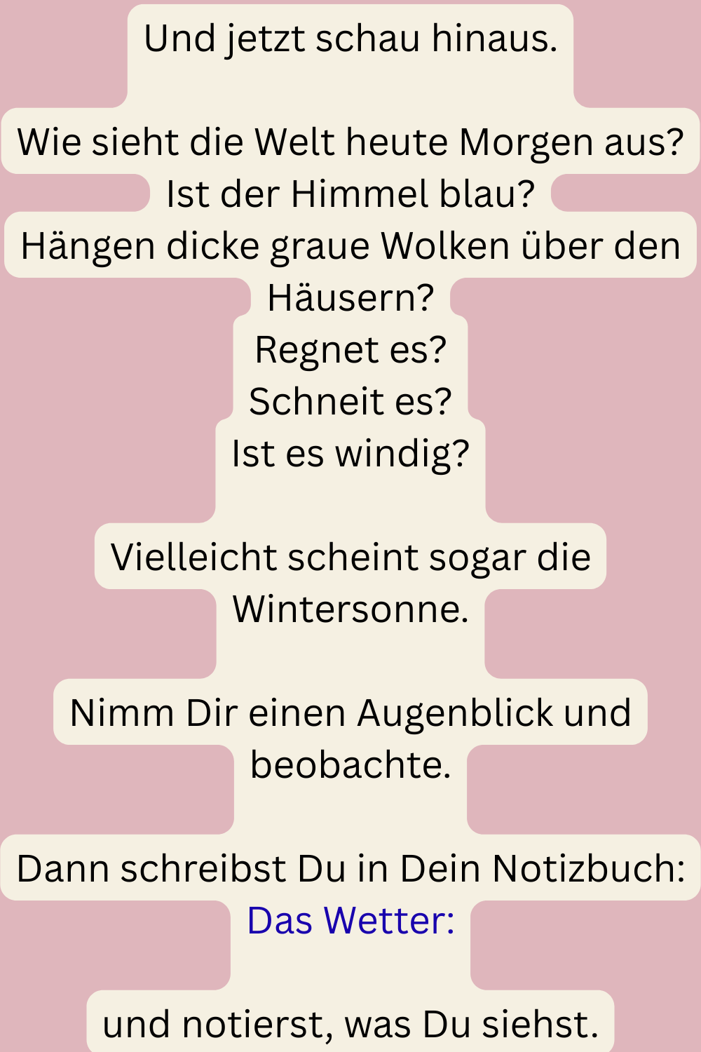 Und jetzt schau hinaus.
Wie sieht die Welt heute Morgen aus?
Ist der Himmel blau?
Hängen dicke graue Wolken über den Häusern?
Regnet es?
Schneit es?
Ist es windig?
Vielleicht scheint sogar die Wintersonne.
Nimm Dir einen Augenblick und beobachte.
Dann schreibst Du in Dein Notizbuch:
Das Wetter:
und notierst, was Du siehst.
