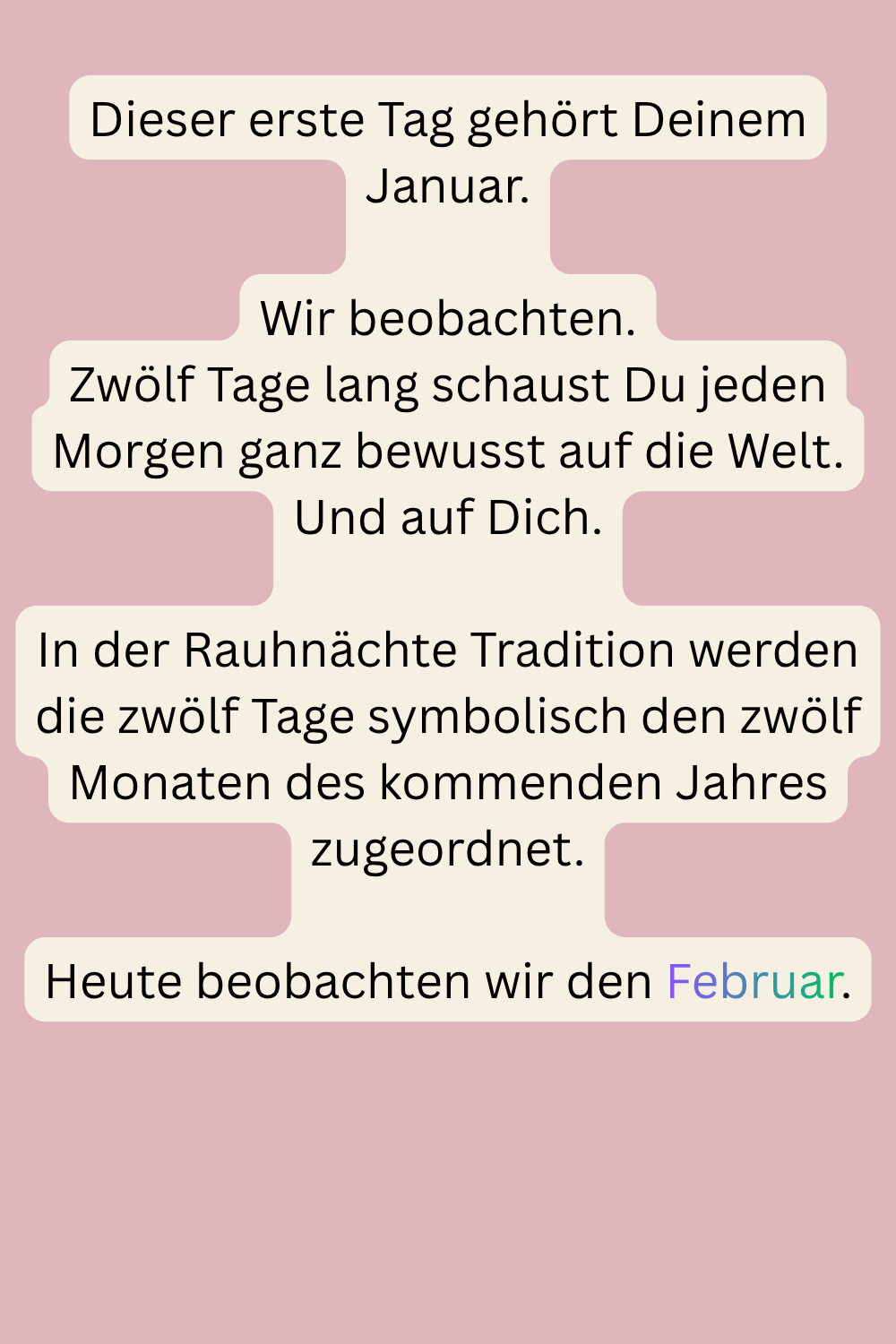 Dieser erste Tag gehört Deinem Januar.
Wir beobachten.
Zwölf Tage lang schaust Du jeden Morgen ganz bewusst auf die Welt.
Und auf Dich.
In der Rauhnächte Tradition werden die zwölf Tage symbolisch den zwölf Monaten des kommenden Jahres zugeordnet.
Heute beobachten wir den Februar.
