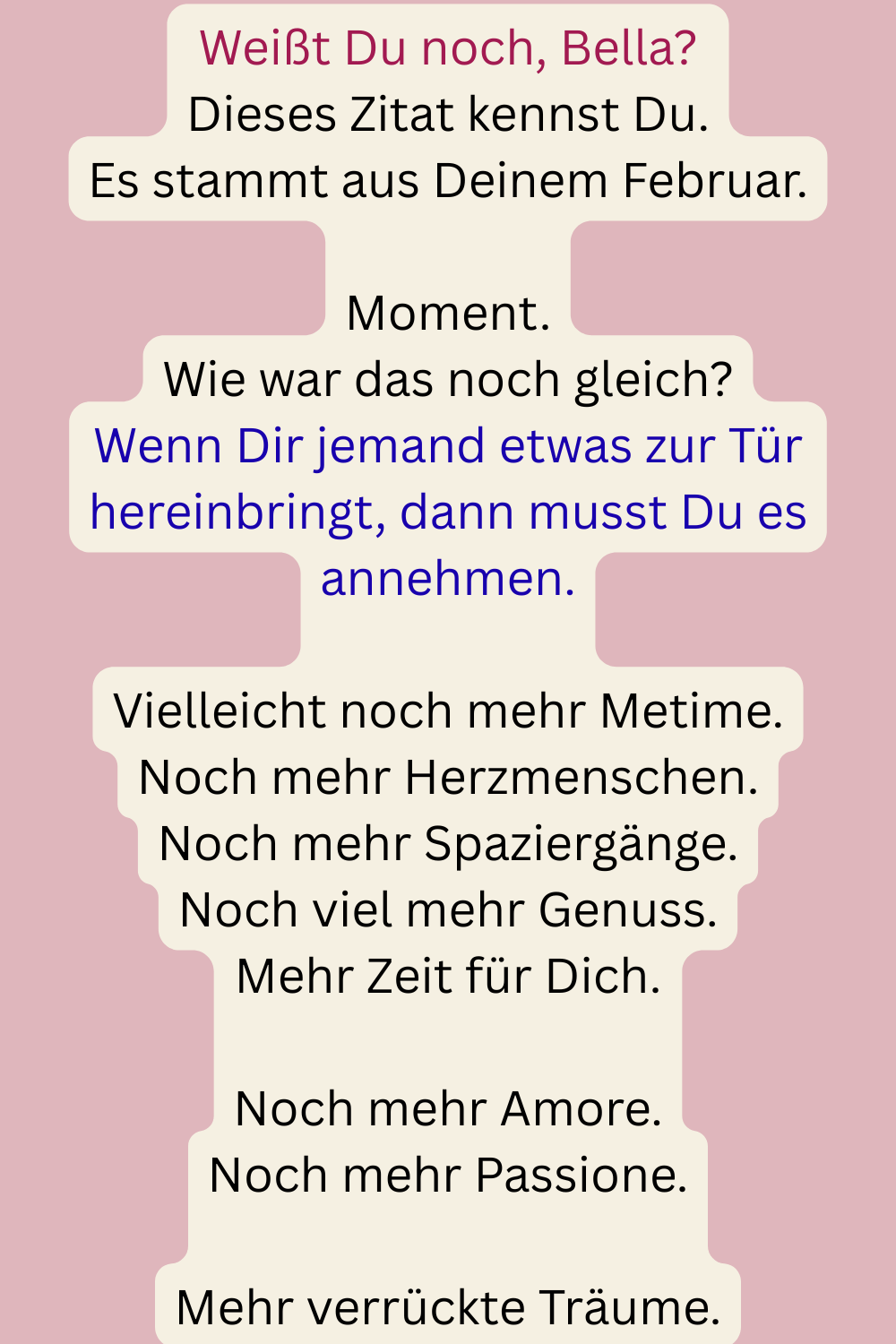 Weißt Du noch, Bella?
Dieses Zitat kennst Du.
Es stammt aus Deinem Februar.
Moment.
Wie war das noch gleich?
Wenn Dir jemand etwas zur Tür hereinbringt, dann musst Du es annehmen.
Vielleicht noch mehr Metime.
Noch mehr Herzmenschen.
Noch mehr Spaziergänge.
Noch viel mehr Genuss.
Mehr Zeit für Dich.
Noch mehr Amore.
Noch mehr Passione.
Mehr verrückte Träume.
