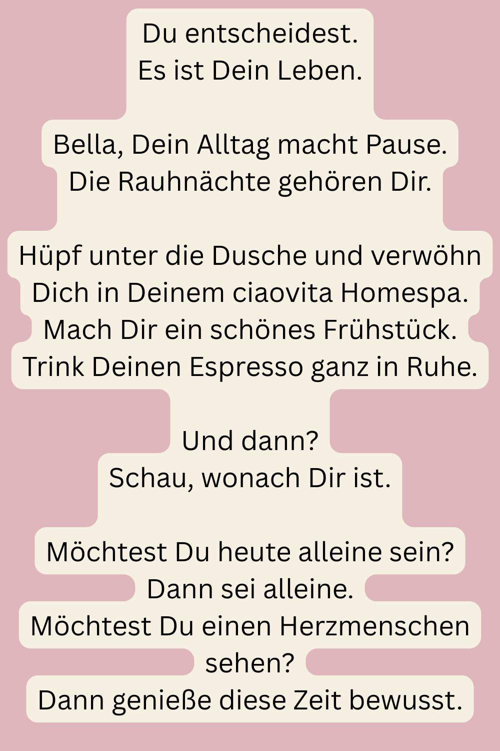 Du entscheidest.
Es ist Dein Leben.
Bella, Dein Alltag macht Pause.
Die Rauhnächte gehören Dir.
Hüpf unter die Dusche und verwöhn Dich in Deinem ciaovita Homespa.
Mach Dir ein schönes Frühstück.
Trink Deinen Espresso ganz in Ruhe.
Und dann?
Schau, wonach Dir ist.
Möchtest Du heute alleine sein?
Dann sei alleine.
Möchtest Du einen Herzmenschen sehen?
Dann genieße diese Zeit bewusst.
